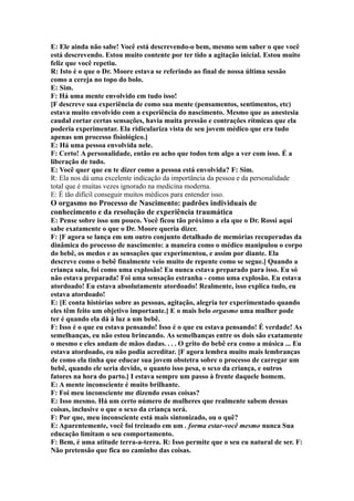 E: Ele ainda não sabe! Você está descrevendo-o bem, mesmo sem saber o que você
está descrevendo. Estou muito contente por ter tido a agitação inicial. Estou muito
feliz que você repetiu.
R: Isto é o que o Dr. Moore estava se referindo ao final de nossa última sessão
como a cereja no topo do bolo.
E: Sim.
F: Há uma mente envolvido em tudo isso!
[F descreve sua experiência de como sua mente (pensamentos, sentimentos, etc)
estava muito envolvido com a experiência do nascimento. Mesmo que as anestesia
caudal cortar certas sensações, havia muita pressão e contrações rítmicas que ela
poderia experimentar. Ela ridiculariza vista de seu jovem médico que era tudo
apenas um processo fisiológico.]
E: Há uma pessoa envolvida nele.
F: Certo! A personalidade, então eu acho que todos tem algo a ver com isso. É a
liberação de tudo.
E: Você quer que eu te dizer como a pessoa está envolvida? F: Sim.
R: Ela nos dá uma excelente indicação da importância da pessoa e da personalidade
total que é muitas vezes ignorado na medicina moderna.
E: É tão difícil conseguir muitos médicos para entender isso.
O orgasmo no Processo de Nascimento: padrões individuais de
conhecimento e da resolução de experiência traumática
E: Pense sobre isso um pouco. Você ficou tão próximo a ela que o Dr. Rossi aqui
sabe exatamente o que o Dr. Moore queria dizer.
F: [F agora se lança em um outro conjunto detalhado de memórias recuperadas da
dinâmica do processo de nascimento: a maneira como o médico manipulou o corpo
do bebê, os medos e as sensações que experimentou, e assim por diante. Ela
descreve como o bebê finalmente veio muito de repente como se segue.] Quando a
criança saiu, foi como uma explosão! Eu nunca estava preparado para isso. Eu só
não estava preparada! Foi uma sensação estranha - como uma explosão. Eu estava
atordoado! Eu estava absolutamente atordoado! Realmente, isso explica tudo, eu
estava atordoado!
E: [E conta histórias sobre as pessoas, agitação, alegria ter experimentado quando
eles têm feito um objetivo importante.] E o mais belo orgasmo uma mulher pode
ter é quando ela dá à luz a um bebê.
F: Isso é o que eu estava pensando! Isso é o que eu estava pensando! É verdade! As
semelhanças, eu não estou brincando. As semelhanças entre os dois são exatamente
o mesmo e eles andam de mãos dadas. . . . O grito do bebê era como a música ... Eu
estava atordoado, eu não podia acreditar. [F agora lembra muito mais lembranças
de como ela tinha que educar sua jovem obstetra sobre o processo de carregar um
bebê, quando ele seria devido, o quanto isso pesa, o sexo da criança, e outros
fatores na hora do parto.] I estava sempre um passo à frente daquele homem.
E: A mente inconsciente é muito brilhante.
F: Foi meu inconsciente me dizendo essas coisas?
E: Isso mesmo. Há um certo número de mulheres que realmente sabem dessas
coisas, inclusive o que o sexo da criança será.
F: Por que, meu inconsciente está mais sintonizado, ou o quê?
E: Aparentemente, você foi treinado em um . forma estar-você mesmo nunca Sua
educação limitam o seu comportamento.
F: Bem, é uma atitude terra-a-terra. R: Isso permite que o seu eu natural de ser. F:
Não pretensão que fica no caminho das coisas.
 