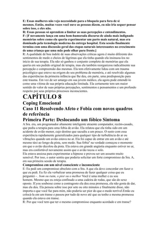E: Essas mulheres não vejo necessidade para o bloqueio para fora de si
mesmos. Então, muitas vezes você ouve as pessoas dizem, eu não iria sequer pensar
sobre isso, e eles não.
R: Essas pessoas só aprendem a limitar as suas percepções e entendimentos.
F: [F novamente lança em uma bem-humorada discurso de ainda mais indignado
memórias sobre como ela queria experimentar um parto mais natural, mas era
dominado pela tecnologia moderna da entrega hospital. Esta sessão finalmente
termina com uma discussão geral das etapas naturais interessantes no crescimento
de uma criança que uma mãe pode olhar para frente.]
R: A qualidade de boa índole de suas observações críticas agora é muito diferente dos
sentimentos de medo e cheios de lágrimas que ela tinha quando ela insinuou-los no
início de sua terapia. Ela não só ganhou o conjunto completo de memórias que ela
queria em seu pedido original de terapia, mas ela também reorganizou radicalmente sua
percepção e compreensão das mesmas. Ela tem efetivamente lidou com um trauma
psicológico que esteve na origem do seu problema de memória, e até resolvido algumas
das experiências da primeira infância que lhe deu, em parte, uma predisposição para
este trauma. Em vez de ser amargo em sua jovem médico, ela agora pode entendê-lo
como uma vítima de sua própria educação limitada. Ela certamente tem um maior
sentido do valor de suas próprias percepções, sentimentos e pensamentos e um profundo
respeito por seus próprios processos inconscientes.
CAPÍTULO 8
Coping Emocional
Caso 11 Resolvendo Afeto e Fobia com novos quadros
de referência
Primeira Parte: Deslocando um fóbico Sintoma
A Sra. era, um programador altamente inteligente atraente computador, recém-casado,
que pediu a terapia para uma fobia de avião. Ela relatou que ela tinha sido em um
acidente de avião menor, cujo destino que sacudiu a um pouco. O susto com essa
experiência rapidamente generalizados para qualquer tipo de turbulência do ar ou
vibrações quando um avião estava no ar. Ela foi capaz de entrar em um avião e até
mesmo táxi ao longo da pista, sem medo. Sua fobia'' na verdade começou o momento
em que o avião decolou da pista. Ela estava em grande angústia enquanto estiver no ar,
mas era confortável novamente assim que o avião tocou o solo.
Ela estava ansiosa para experimentar a hipnose e provou ser um assunto muito
sensível. Por isso, o autor sentiu que poderia solicitar um forte compromisso da Sra. A,
em sua primeira sessão de terapia.
Compromisso em um nível consciente e inconsciente
E: Eu pedi um compromisso absoluto com a Sra. A que ela deve concordar em fazer o
que eu pedi. Eu fiz ela verbalizar uma promessa de fazer qualquer coisa que eu
perguntei - . bom ou ruim, o pior ou o melhor Você é uma mulher e eu sou
homem. Mesmo que eu esteja confinado a uma cadeira de rodas, que são do sexo
oposto. If.you soubesse como a contragosto ela deu essa promessa, ela não gosta de dar,
mas ela deu. Ela pensou sobre isso por sete ou oito minutos e finalmente disse, não
importa o que você faz para mim, não poderia ser pior do que o medo terrível.Então eu
colocá-la em um transe e passou por tudo de novo até que eu tenho a mesma promessa
quando ela estava em transe.
R: Por que você tem que ter o mesmo compromisso enquanto acordado e em transe?
 