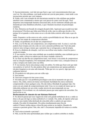 E: Inconscientemente, você não tem que fazer o que você conscientemente dizer que
você vai. Na vida cotidiana, você pode aceitar um convite para jantar, e mais tarde o seu
inconsciente permite que você esqueça.
R: Então, este é um exemplo de um mecanismo mental na vida cotidiana que podem
interferir com o tratamento a menos que você prever-lo como você faz aqui. Você
despertou uma tempestade bastante emocional dela, ela foi realmente afetado pela sua
demanda por uma obediência absoluta, o que é bastante incomum em psicoterapia
moderna.
E: Sim. Demorou um bocado de coragem da parte dela. Agora por que eu pedi esse tipo
de promessa? Ela disse que tinha uma fobia de avião, mas eu sabia que ela não o fez,
porque foi só quando o avião estava no ar e ela não tinha controle sobre tudo o que ela
tinha
medo. Enquanto o avião estava no solo, existia a possibilidade de sair. Mas no ar que ela
estava em um estado de compromisso absoluto.
P: Então, seu problema era em dar um compromisso?
E: Sim, e eu fiz-lhe dar, um compromisso, um compromisso total. A coisa é, você não
poderia fazer terapia com ela a não ser com o presente problema real. Você não pode
remover uma verruga a menos que o paciente traz a verruga para a sala de terapia.
R: Essa é a dinâmica da situação, você teve seu reificar seus medos e trazê-los para a
sessão de terapia.
E: É isso mesmo, fez teme uma realidade que eu poderia trabalhar, uma realidade que eu
poderia, então, colocar na cadeira que ela estava sentada e deixar lá.
R: Ao fazer seu dar-lhe um compromisso total, você trouxe o seu medo de compromisso
total na situação terapêutica. Por insinuando sobre sexo entre você, a situação tornou-se
como a terapia com medo como sua fobia.
E: É isso mesmo, havia uma ameaça corpo em ambos. Eu tinha que fazer com que tudo
isso poderia vir terrível. Eu não poderia obter um compromisso por apenas pedindo a
ela para imaginar-se em uma sala trancada. Tinha que ser esse quarto, algo que seria
realmente horrível.
R: Ela poderia ter sido preso com um velho sujo.
E: Isso mesmo.
R: Você tem coragem de tirar essas coisas.
E: Ela tinha que ter o seu problema psicológico com ela no momento em que eu a
tratava. Ela, então, entrou em transe com bastante facilidade.Ela estava realmente
comprometido a fazer qualquer coisa. Ela não tinha a liberdade de qualquer tipo. Ela
estava em um estado de comprometimento total. Uma vez no estado de transe que eu
tinha dela embarcar em um avião e andar através de uma tempestade em sua
imaginação. Foi revoltante ver, ela realmente passou por uma espécie de convulsão. Era
horrível de se ver.
Deslocamento de cimento de um Sintoma Outward
E: Eu deixá-la passar por essa viagem de avião com grande turbulência do ar, e então eu
disse a ela que ela logo se sinta confortável e à vontade. Ela, então, de repente achar que
todos os seus medos tinha deslizado de cima dela sobre a cadeira em que estava
sentada. Ela então foi despertado. Ela saltou imediatamente para fora da
cadeira! Chamei minha esposa e disse-lhe para sentar-se na cadeira. Quando ela
começou a paciente gritou: Não, não, não! e fisicamente impedido de sentar-se a minha
esposa.
R: Você estava testando o paciente?
E: Não, eu dei-lhe uma oportunidade para validar que a cadeira continha os medos.
 