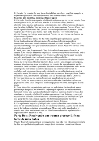 R: Eu vejo! Na verdade, foi uma forma de ajudá-la a reconhecer e ratificar sua própria
resposta terapêutica de concreto deslocando seus temores sobre a cadeira.
Sugestão pós-hipnótica com sugestões de apoio
E: Eu, então, deu-lhe uma sugestão pós-hipnótica direta de que ela era, na verdade, fazer
uma viagem de avião, na realidade, a Dallas. Ela tinha me dado a promessa
absoluta. Então eu disse a ela que não seria necessário para vê-la novamente até depois
que ela voltou de Dallas. Você vai pegar um avião no aeroporto de Phoenix. Claro, você
vai ter alguma dúvida sobre isso. Quando você voltar para Phoenix a partir de Dallas,
você terá descoberto o quão bonito é para andar de avião. Você realmente vai se
divertir. Quando você chegar ao aeroporto de Phoenix em seu retorno, me chame e me
diga como você gostou.
Antes de terminar esse transe, dei-lhe outras sugestões pós-hipnóticas da seguinte
forma: Você perdeu sua fobia para aviões. Na verdade, todos os seus medos e
ansiedades e horror está sentado nessa cadeira onde você está sentado. Cabe a você
decidir quanto tempo você quer se sentar lá com esses medos. Você deve ter visto como
ela pulou da cadeira!
R: Isso é como você despertou nela. Você deslocado todos os seus medos sobre a
cadeira. É por isso que de repente ela pulou da cadeira.Uma resposta tão imediata e viva
também era o tipo de feedback que você precisava, saber que ela iria seguir sua outra
sugestão pós-hipnótica para realmente tomar um avião para Dallas.
E: Então eu me perguntei o que eu devo fazer para ter a certeza da eficácia desse único
transe. Eu tive a minha filha tirar três fotos dessa cadeira - uma imagem superexposta,
uma que foi subexposta, e que normalmente era exposto. Eu marcado aquele que foi
subexposta, Onde sua fobia e problemas descansar e estão se dissipando no nada. A foto
superexposta, onde apenas o contorno da cadeira era sombriamente visível, eu
rotulados, onde os seus problemas estão afundando na escuridão da desgraça total. A
exposição normal foi rotulado o lugar de descanso permanente do seu problema. Enviei-
lhe as fotos cada, em envelopes separados. Eles são medalha dela de São Cristóvão.
R: Você quer dizer que ela carrega-los com ela quando ela vai em um avião?
E: Sim. Eu não me importo como as pessoas educadas são, eles ainda acreditam em
peças de boa sorte. Essas fotografias eram suas peças de boa sorte, é uma parte da vida
diária.
R: Essas fotografias eram sinais de apoio que ela poderia tirar da situação de terapia
para reforçar a sugestão pós-hipnótica. Sugestão pós-hipnótica não necessariamente
funcionar, porque uma idéia é profundamente impresso na mente durante o transe. Em
vez disso, as sugestões pós-hipnóticas são sempre em processo dinâmico e, como tal,
necessitam de estímulos e sinais exteriores e interiores para evocar e reforçá-los.É por
isso que é tão útil para associar sugestão pós-hipnótica com alguma inevitável
comportamento padronizado o paciente vai sentir depois de transe.
E: Ela seguiu essas sugestões pós-hipnóticas, e quando ela voltou e me chamou, ela
disse em um tom entusiasmado de voz, foi totalmente fantástico. A cama nuvem abaixo
estava tão linda eu gostaria de ter uma câmera. Meses mais tarde, quando ela teve
ocasião para voltar à mesma sala, que era ridículo como ela evitou aquela cadeira e
impediram outros de sentar-se nele.
Parte Dois: Resolvendo um trauma precoce-Life na
fonte de uma Fobia
O autor desenvolveu uma série de abordagens úteis para lidar com o trauma emocional e
facilitar um equilíbrio adequado entre a experiência intelectual e emocional. O mais
 