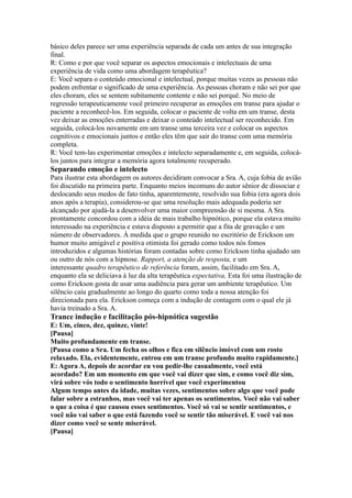 básico deles parece ser uma experiência separada de cada um antes de sua integração
final.
R: Como e por que você separar os aspectos emocionais e intelectuais de uma
experiência de vida como uma abordagem terapêutica?
E: Você separa o conteúdo emocional e intelectual, porque muitas vezes as pessoas não
podem enfrentar o significado de uma experiência. As pessoas choram e não sei por que
eles choram, eles se sentem subitamente contente e não sei porquê. No meio de
regressão terapeuticamente você primeiro recuperar as emoções em transe para ajudar o
paciente a reconhecê-los. Em seguida, colocar o paciente de volta em um transe, desta
vez deixar as emoções enterradas e deixar o conteúdo intelectual ser reconhecido. Em
seguida, colocá-los novamente em um transe uma terceira vez e colocar os aspectos
cognitivos e emocionais juntos e então eles têm que sair do transe com uma memória
completa.
R: Você tem-las experimentar emoções e intelecto separadamente e, em seguida, colocá-
los juntos para integrar a memória agora totalmente recuperado.
Separando emoção e intelecto
Para ilustrar esta abordagem os autores decidiram convocar a Sra. A, cuja fobia de avião
foi discutido na primeira parte. Enquanto meios incomuns do autor sênior de dissociar e
deslocando seus medos de fato tinha, aparentemente, resolvido sua fobia (era agora dois
anos após a terapia), considerou-se que uma resolução mais adequada poderia ser
alcançado por ajudá-la a desenvolver uma maior compreensão de si mesma. A Sra.
prontamente concordou com a idéia de mais trabalho hipnótico, porque ela estava muito
interessado na experiência e estava disposto a permitir que a fita de gravação e um
número de observadores. À medida que o grupo reunido no escritório de Erickson um
humor muito amigável e positiva otimista foi gerado como todos nós fomos
introduzidos e algumas histórias foram contadas sobre como Erickson tinha ajudado um
ou outro de nós com a hipnose. Rapport, a atenção de resposta, e um
interessante quadro terapêutico de referência foram, assim, facilitado em Sra. A,
enquanto ela se deliciava à luz da alta terapêutica expectativa, Esta foi uma ilustração de
como Erickson gosta de usar uma audiência para gerar um ambiente terapêutico. Um
silêncio caiu gradualmente ao longo do quarto como toda a nossa atenção foi
direcionada para ela. Erickson começa com a indução de contagem com o qual ele já
havia treinado a Sra. A.
Trance indução e facilitação pós-hipnótica sugestão
E: Um, cinco, dez, quinze, vinte!
[Pausa]
Muito profundamente em transe.
[Pausa como a Sra. Um fecha os olhos e fica em silêncio imóvel com um rosto
relaxado. Ela, evidentemente, entrou em um transe profundo muito rapidamente.]
E: Agora A, depois de acordar eu vou pedir-lhe casualmente, você está
acordado? Em um momento em que você vai dizer que sim, e como você diz sim,
virá sobre vós todo o sentimento horrível que você experimentou
Algum tempo antes da idade, muitas vezes, sentimentos sobre algo que você pode
falar sobre a estranhos, mas você vai ter apenas os sentimentos. Você não vai saber
o que a coisa é que causou esses sentimentos. Você só vai se sentir sentimentos, e
você não vai saber o que está fazendo você se sentir tão miserável. E você vai nos
dizer como você se sente miserável.
[Pausa]
 