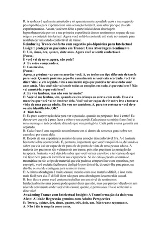 R: A senhora é realmente assustado e só aparentemente acordado após a sua sugestão
pós-hipnótica para experimentar uma sensação horrível, sem saber por que ela está
experimentando. Assim, você tem feito a parte inicial desta abordagem
hypnotherapeutic por ter a sua primeira experiência desses sentimentos separar de sua
origem e conteúdo intelectual. Agora você soltá-la contando até vinte novamente para
restabelecer um estado confortável de transe.
Reinducing Trance conforto com sugestão pós-hipnótica para Intelectual
Insight: proteger os pacientes em Trance: Uma Abordagem Sentimento
E: Um, cinco, dez, quinze, vinte anos. Agora você se sentir confortável.
[Pausa]
E você vai de novo, agora, não pode?
A: Eu estou começando a.
E: Isso mesmo.
[Pausa]
Agora, a próxima vez que eu acordar você, A, eu tenho um tipo diferente de tarefa
para você. Quando próxima peço-lhe casualmente se você está acordado, você vai
dizer 'sim', e, em seguida, virá a sua mente algo que poderia ter assustado você
anos atrás. Mas você não vai sentir todas as emoções em tudo, é que está bem? Não
vai assustá-lo, é que está bem?
A: Eu vou lembrar, mas não vou ter medo?
E: Você só me lembro, sim, quando eu era criança eu estava com medo. Essa é a
maneira que você vai se lembrar dela. Você vai ser capaz de rir sobre isso e tomar a
visão de uma pessoa adulta. Eu vou ser cauteloso, A, para ter certeza se você deve
ou não identificá-lo, OK?
A: Tudo bem.
E: Eu peço a aprovação dela para ver o passado, quando eu pergunto: Isso é certo? Eu
descrevo o que ela é para fazer e obter o seu acordo.Cada pausa na minha frase final é
uma mensagem independente dizendo que vou protegê-la. Cada parte é uma garantia em
separado.
R: Cada frase é uma sugestão reconfortante em si dentro da sentença geral sobre ser
cauteloso por causa dela.
R: Depois de sua experiência anterior de uma emoção desconfortável Sra. A é bastante
hesitante sobre acontecendo. É, portanto, importante que você tranquilizá-la, deixando-a
saber que ela vai ser capaz de rir para ele do ponto de vista de uma pessoa adulta. A
maioria dos pacientes são vulneráveis em transe, pois eles precisam de proteção do
terapeuta. Portanto, você deixá-la saber que você vai ser cauteloso e ter certeza de que
vai ficar bem para ela identificar sua experiência. Se ele estava prestes a tornar-se
traumática ou não o tipo de material que ela pudesse compartilhar com estranhos, por
exemplo, você poderia facilmente desligá-lo por distraí-la, dizendo-lhe para parar, ou
dar-lhe o sinal de contagem para reinserir transe.
E: A minha abordagem é muito casual, mesmo com esse material difícil, e isso torna
mais fácil para ela. É difícil dizer não para uma abordagem descontraída casual.
R: Isso ilustra como você costuma trabalhar em um nível de sentimento:
Intelectualmente uma pessoa pode querer dizer que não, mas que parece ridículo em um
nível de sentimento onde você é tão casual, quente, e permissiva. Ela se sente mal a
dizer não!
Awakening Trance com Intelectual Insight: A Transformação da dolorosa
Afeto: A Idade Regressão genuíno com Adulto Perspectiva
E: Twenty, quinze, dez, cinco, quatro, três, dois, um. Não transe repousante.
A: Não é tão tranquila como antes.
 
