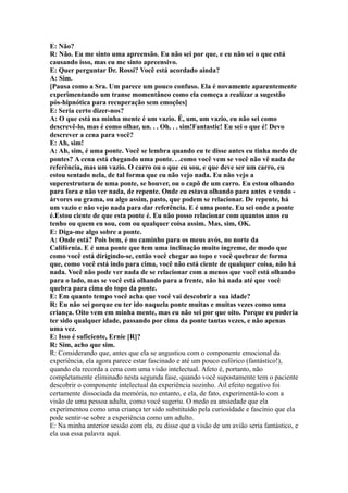 E: Não?
R: Não. Eu me sinto uma apreensão. Eu não sei por que, e eu não sei o que está
causando isso, mas eu me sinto apreensivo.
E: Quer perguntar Dr. Rossi? Você está acordado ainda?
A: Sim.
[Pausa como a Sra. Um parece um pouco confuso. Ela é novamente aparentemente
experimentando um transe momentâneo como ela começa a realizar a sugestão
pós-hipnótica para recuperação sem emoções]
E: Seria certo dizer-nos?
A: O que está na minha mente é um vazio. É, um, um vazio, eu não sei como
descrevê-lo, mas é como olhar, un. . . Oh. . . sim!Fantastic! Eu sei o que é! Devo
descrever a cena para você?
E: Ah, sim!
A: Ah, sim, é uma ponte. Você se lembra quando eu te disse antes eu tinha medo de
pontes? A cena está chegando uma ponte. . .como você vem se você não vê nada de
referência, mas um vazio. O carro ou o que eu sou, e que deve ser um carro, eu
estou sentado nela, de tal forma que eu não vejo nada. Eu não vejo a
superestrutura de uma ponte, se houver, ou o capô de um carro. Eu estou olhando
para fora e não ver nada, de repente. Onde eu estava olhando para antes e vendo -
árvores ou grama, ou algo assim, pasto, que podem se relacionar. De repente, há
um vazio e não vejo nada para dar referência. E é uma ponte. Eu sei onde a ponte
é.Estou ciente de que esta ponte é. Eu não posso relacionar com quantos anos eu
tenho ou quem eu sou, com ou qualquer coisa assim. Mas, sim, OK.
E: Diga-me algo sobre a ponte.
A: Onde está? Pois bem, é no caminho para os meus avós, no norte da
Califórnia. E é uma ponte que tem uma inclinação muito íngreme, de modo que
como você está dirigindo-se, então você chegar ao topo e você quebrar de forma
que, como você está indo para cima, você não está ciente de qualquer coisa, não há
nada. Você não pode ver nada de se relacionar com a menos que você está olhando
para o lado, mas se você está olhando para a frente, não há nada até que você
quebra para cima do topo da ponte.
E: Em quanto tempo você acha que você vai descobrir a sua idade?
R: Eu não sei porque eu ter ido naquela ponte muitas e muitas vezes como uma
criança. Oito vem em minha mente, mas eu não sei por que oito. Porque eu poderia
ter sido qualquer idade, passando por cima da ponte tantas vezes, e não apenas
uma vez.
E: Isso é suficiente, Ernie [R]?
R: Sim, acho que sim.
R: Considerando que, antes que ela se angustiou com o componente emocional da
experiência, ela agora parece estar fascinado e até um pouco eufórico (fantástico!),
quando ela recorda a cena com uma visão intelectual. Afeto é, portanto, não
completamente eliminado nesta segunda fase, quando você supostamente tem o paciente
descobrir o componente intelectual da experiência sozinho. Ail efeito negativo foi
certamente dissociada da memória, no entanto, e ela, de fato, experimentá-lo com a
visão de uma pessoa adulta, como você sugeriu. O medo ea ansiedade que ela
experimentou como uma criança ter sido substituído pela curiosidade e fascínio que ela
pode sentir-se sobre a experiência como um adulto.
E: Na minha anterior sessão com ela, eu disse que a visão de um avião seria fantástico, e
ela usa essa palavra aqui.
 