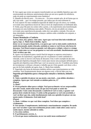 R: Isto sugere que existe um aspecto transformador em seu trabalho hipnótico que está
reestruturando um doloroso anteriormente afetar em um novo quadro de referência,
onde ele pode ser experimentado como fantástico!
E: Quando ela fala de carro ... Eu estou em ... Eu estou sentado nela, de tal forma que eu
não vejo nada ... que é no tempo presente, que indica que ela está realmente lá.
R: Esse aspecto foi uma verdadeira regressão de idade em que ela estava, na verdade,
revivendo uma experiência inicial de vida ao invés de simplesmente se lembrando dele.
E: Então, peço-lhe para me contar sobre a ponte, e ela experimenta uma transformação
do trauma em uma lembrança mais adulto. Primeiro, ela era um adulto ser criança
revivendo uma experiência do passado, então ela é um adulto e entende. Ela está em
duas identidades simultaneamente; crianças e adultos estão a trabalhar em conjunto, a
ser integrados.
Trance Reindução e Conforto
E: Um, cinco, dez, quinze, vinte anos. Agora que você tem feito belo trabalho até
agora, hoje, A. Muito bom trabalho. Agora
desta vez eu vou para despertá-lo, e eu quero que você se sinta muito confortável,
muito descansado, muito relaxado, sentindo-se como se você tivesse oito horas de
descanso. Você ficará surpreso quando você olha para o relógio e observe o tempo
todo. E mais uma vez eu vou perguntar se você está acordado. Imediatamente após
Você vai dizer que sim.
R: Agora você prepará-la para a tarefa final de integrar os aspectos emocionais e
intelectuais da experiência, sugerindo que ela vai primeiro se sentir confortável e
relaxado, como se ela teve oito horas de descanso. Este é outro exemplo de dar uma
sugestão pós-hipnótica desejado fácil e muito para iniciar uma aceitação definido para a
sugestão pós-hipnótica mais difícil que você vai associar com ele. É também uma forma
de recompensar e reforçar a ela para o trabalho que já é feito quando você dizer a ela o
que ela fez belo trabalho até agora, hoje, A. Muito bom trabalho.
E: Sugerindo oito horas de descanso também utiliza o que experimentamos na vida
cotidiana: Você freqüentemente dorme em alguma coisa, a fim de lidar com isso.
Sugestão pós-hipnótica para a Integração emoções e intelecto, Infantil e
Adulto
E: Todo o episódio irá piscar em sua mente, com total ... com nitidez absoluta e
completa. Agora que você entende as minhas palavras, A?
[Pausa]
A: Hum?
E: O seu primeiro olhar para o relógio. Você provavelmente vai ser surpreendido
que não é tarde, muito mais tarde, do que isso.Você pode se sentir tão
descansado. Conte como descansado e confortável você se sente, o quanto você
gostou deste estado de transe. E então eu lhe perguntar se você está acordado, e
você vai dizer que sim, então imediatamente todo esse episódio irá piscar em sua
mente muito vividamente. Está tudo bem?
[Pausa]
A: Hum. A última vez que você disse completa. Você disse que completo e
vividamente.
E: Isso mesmo. Completamente, intelectual e emocionalmente completa. De modo
que você vai saber o que seus sentimentos foram então e tudo sobre como você se
sentiu depois, mesmo sabendo-se então.
A: Eu estou confuso.
E: É perfeitamente correto, A.
A: Eu sei que meus sentimentos, ou eu vou sentir meus sentimentos?
 