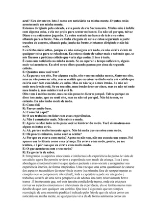 azul? Eles devem ter. Isto é como um noticiário na minha mente. Eventos estão
acontecendo em minha mente.
Estamos dirigindo pela estrada, e é a ponte do rio Sacramento. Minha mãe é infeliz
com alguma coisa, e ela me pediu para sentar no banco. Eu não sei por que, talvez
Diane e eu estávamos jogando. Eu estou sentado no banco de trás e eu estou
olhando para a frente. Não, eu tinha chegado de novo e estou segurando a parte
traseira do assento, olhando pela janela da frente, e estamos dirigindo e não há
nada.
E eu fecho meus olhos, porque eu não conseguia ver nada, eu não estava ciente de
qualquer coisa para se relacionar. Eu estava ciente de saltar mais e sabendo que, se
nós fizemos a próxima colisão que veria algo assim. E isso é tudo.
É como um noticiário na minha mente. Se eu esperar o tempo suficiente, alguns
mais vai acontecer. Eu abri meus olhos quando passou por cima da segunda
colisão.
E: Quantos anos você tem?
A: Eu pareço ser oito. Por alguma razão, oito vem em minha mente. Sinto-me oito,
mas eu não posso ser oito, mas o vestido que eu estou vestindo seria um vestido que
eu iria usar com essa idade, eu acho. Mas eu não vejo o meu irmão. Eu não sei
onde meu irmão está. Se eu sou oito, meu irmão deve ser cinco, mas eu não sei onde
meu irmão é, mas minha irmã está lá.
Oito vem à minha mente, mas eu não posso te dizer o porquê. Talvez porque eu
disse isso antes, que eu senti oito, mas eu não sei por quê. Não há temor, no
entanto. Eu não tenho medo de nada.
E: Como foi?
R: Parece muito bem.
A: Como foi o quê?
R: O seu trabalho em lidar com essas experiências.
A: Não é assustador mais. Não existe o medo.
E: Agora vai dar tudo certo para você se lembrar do medo. Você só mostrou-nos
alguns minutos atrás.
A: Ah, parece muito inocente agora. Não há nada que eu estou com medo.
E: Há poucos minutos, como você se sentiu?
A: Por que eu estava com medo? Agora eu não sou, não me assusta um pouco. Foi
apenas um incidente como uma criança. Eu estava com medo, porém, eu me
lembro, e é por isso que eu estava com muito medo.
E: O que aconteceu com o seu medo?
R: Eu gostaria de saber.
R: Integrando os aspectos emocionais e intelectuais da experiência do ponto de vista de
um adulto agora lhe permite reviver a experiência sem medo da criança. Esta é uma
abordagem emocional corretiva que ajuda o paciente a reas-sociate e reorganizar sua
experiência interior, de forma terapêutica. Uma vez que uma certa quantidade de catarse
dos aspectos traumáticos da experiência ocorre (na primeira fase do reexperimentar as
emoções sem o componente intelectual), toda a experiência pode ser integrado e
trabalhou através de uma nova perspectiva de adultos em outro relativamente breve
transe . É interessante que, sob esta terceira condição de transe, onde ela está para
reviver os aspectos emocionais e intelectuais da experiência, ela se lembra muito mais
detalhe do que com qualquer um sozinho. Que isso é algo mais que um simples
recordação de uma memória perdida é indicado pelo fato de que ela relata como um
noticiário na minha mente, no qual parecia vir a ela de forma autônoma como um
 
