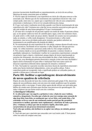 processo inconsciente desdobrando-se espontaneamente, ao invés de um esforço
laboriosa da mente consciente para se lembrar.
E: Ela foi capaz de reestruturar a sua experiência no início da vida para remover a dor
associada a ele. Mesmo que ela fez reestruturar esta experiência inicial de vida, você
sempre pode, mais uma vez, separe que a experiência de vida em seus componentes
emocionais e intelectuais e tê-la reviver emoção dolorosa da criança.
R: O que você sente é realmente envolvidos quando você fala de reestruturação de uma
experiência de vida? Limitamo-nos a dar-lhe novas conexões associativas para que ele
não está isolado de uma forma patogênica? O que é reestruturada?
E: [O autor dá o exemplo de um paciente superar seu medo de nadar. O paciente relatou
que, se ele apenas vadeia no meio do caminho para a água, como ele costumava fazer,
ele pode sentir o velho medo um pouco dentro. Quando ele assume sua nova posição e
nada, no entanto, o velho medo desaparece. Um potencial para o velho medo
permanece, mas novas atividades pode gerar emoções que podem substituir ou
reestruturar-lo em modificações da situação de idade.]
R: Na reestruturação de uma experiência de vida antiga, estamos desenvolvendo novas
vias associativas, facilitando novas respostas à velha situação de vida que provoca
medo. As velhas memórias e percursos ainda estão lá. Eles sempre estarão lá.
E: Nós estamos dando as novas possibilidades do paciente e estamos tirando as
qualidades indesejáveis. Geralmente é melhor ter os pacientes experimentam a emoção
em primeiro lugar e depois o intelectual, porque depois de terem experimentado as
emoções tão fortemente, eles têm uma necessidade de obter o lado intelectual dele.
R: Eu vejo, essa abordagem permite dissociativo emoção à tona com mais facilidade e
depois motiva fortemente los para obter o intelectual.Você tem outros meios de
dissociar experiência diferente desta separação de emoções e intelecto?
E: Sim. Você pode ter o paciente recordar uma única faceta da experiência emocional -
então uma faceta intelectual independentes, como um quebra-cabeça. Toda a
experiência pode ser recuperado, todo o significado podem ser colocados juntos, só
quando a última peça é colocada no lugar.
Parte III: facilitar a aprendizagem: desenvolvimento
de novos quadros de referência
Depois de uma discussão de lazer dos eventos anteriores pelo grupo A Sra. descreveu
alguns de seus problemas atuais com um curso de estudo acadêmico que fez grandes
exigências sobre o seu tempo. O autor sênior agora decide utilizar sua motivação para
hábitos de estudo mais eficientes para facilitar seus processos de aprendizagem. Ele
induz a hipnose em sua forma usual com ela e continua.
AAbordagem Utilization
E: As alterações que vou sugerir, a primeira é esta: a lição de casa é tedioso,
cansativo, desgastante. Eu acho que a lição de casa traz consigo uma sensação de
algo bem feito, bem feito, eo sentimento que vai ser feito, está sendo feito, e foi
concluída vai levar com ele um sentimento muito parcial que lhe permitirá
concentrar-se melhor, aprender mais rapidamente, e desfrutar de todo o processo.
[Sra. A balança a cabeça que sim na maneira rápida, abreviado, que é
característica de um processo intencional consciente]
Você acha que acabou, não inclinar-se ou agitar sua cabeça, no entanto, pensar
sobre isso.
E: Você não quer que o paciente que concordar com você muito cedo. É bom pensar
sobre isso antes de comprar uma casa.
 