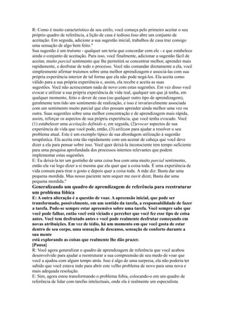 R: Como é muito característico de seu estilo, você começa pelo primeiro aceitar o seu
próprio quadro de referência, a lição de casa é tedioso.Isso abre um conjunto de
aceitação. Em seguida, adicione a sua sugestão inicial, trabalhos de casa traz consigo
uma sensação de algo bem feito.''
Sua sugestão é um truísmo - qualquer um teria que concordar com ele - e que estabelece
ainda o conjunto de aceitação. Para isso, você finalmente, adicionar a sugestão fácil de
aceitar, muito parcial sentimento que lhe permitirá se concentrar melhor, aprender mais
rapidamente, e desfrutar de todo o processo. Você não comandar diretamente a ela, você
simplesmente afirmar truísmos sobre uma melhor aprendizagem e associá-las com sua
própria experiência interior de tal forma que ela não pode negá-los. Ela aceita como
válido para a sua própria experiência e, assim, ela recebe e aceita as suas
sugestões. Você não acrescentam nada de novo com estas sugestões. Em vez disso você
evocar e utilizar a sua própria experiência de vida real, qualquer um que já tenha, em
qualquer momento, feito o dever de casa (ou qualquer outro tipo de aprendizagem),
geralmente tem tido um sentimento de realização, e isso é invariavelmente associada
com um sentimento muito parcial que eles possam aprender ainda melhor uma vez ou
outra. Suas sugestões sobre uma melhor concentração e de aprendizagem mais rápida,
assim, reforçar os aspectos de sua própria experiência, que você tenha evocado. Você
(1) estabelecer uma aceitação definido e, em seguida, (2)evocar aspectos de sua
experiência de vida que você pode, então, (3) utilizam para ajudar a resolver o seu
problema atual. Este é um exemplo típico de sua abordagem utilização à sugestão
terapêutica. Ela aceita esta tão rapidamente com um acenar de cabeça que você deve
dizer a ela para pensar sobre isso. Você quer deixá-la inconsciente tem tempo suficiente
para uma pesquisa aprofundada dos processos internos relevantes que podem
implementar estas sugestões.
E: Eu deixá-la ter um gostinho de uma coisa boa com uma muito parcial sentimento,
então ela vai logo dizer a si mesma que ela quer que a coisa toda. É uma experiência de
vida comum para tirar o gosto e depois quer a coisa toda. A mãe diz: Basta dar uma
pequena mordida. Mas nosso paciente nem sequer me ouvir dizer, Basta dar uma
pequena mordida.''
Generalizando um quadro de aprendizagem de referência para reestruturar
um problema fóbica
E: A outra alteração é a questão de voar. A apreensão inicial, que pode ser
transformado, possivelmente, em um sentido da tarefa, a responsabilidade de fazer
a tarefa. Pode-se sempre estar apreensivo sobre uma tarefa. Você sempre sabe que
você pode falhar, então você está viciado e perceber que você fez esse tipo de coisa
antes. Você tem desfrutado antes e você pode realmente desfrutar começando em
novas atribuições. Em vez de tédio, há um momento em que você gosta de estar
dentro de seu corpo, uma sensação de descanso, sensação de conforto durante a
sua mente
está explorando as coisas que realmente lhe dão prazer.
[Pausa]
R: Você agora generalizar o quadro de aprendizagem de referência que você acabou
desenvolvido para ajudar a reestruturar a sua compreensão de seu medo de voar que
você a ajudou com algum tempo atrás. Isso é algo de uma surpresa, ela não poderia ter
sabido que você estava indo para abrir este velho problema de novo para uma nova e
mais adequada resolução.
E: Sim, agora estou transformando o problema fobia, colocando-o em um quadro de
referência de lidar com tarefas intelectuais, onde ela é realmente um especialista.
 
