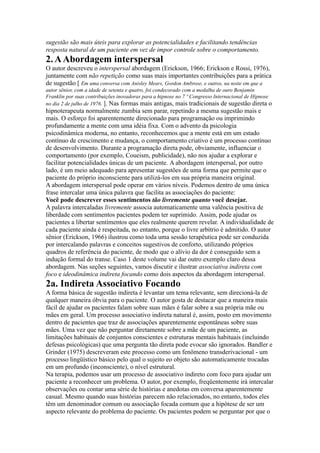 sugestão são mais úteis para explorar as potencialidades e facilitando tendências
resposta natural de um paciente em vez de impor controle sobre o comportamento.
2.AAbordagem interspersal
O autor descreveu o interspersal abordagem (Erickson, 1966; Erickson e Rossi, 1976),
juntamente com não repetição como suas mais importantes contribuições para a prática
de sugestão [ Em uma conversa com Anisley Mears, Gordon Ambrose, e outros, na noite em que a
autor sênior, com a idade de setenta e quatro, foi condecorado com a medalha de ouro Benjamin
Franklin por suas contribuições inovadoras para a hipnose no 7 º Congresso Internacional de Hipnose
no dia 2 de julho de 1976. ]. Nas formas mais antigas, mais tradicionais de sugestão direta o
hipnoterapeuta normalmente zumbia sem parar, repetindo a mesma sugestão mais e
mais. O esforço foi aparentemente direcionado para programação ou imprimindo
profundamente a mente com uma idéia fixa. Com o advento da psicologia
psicodinâmica moderna, no entanto, reconhecemos que a mente está em um estado
contínuo de crescimento e mudança, o comportamento criativo é um processo contínuo
de desenvolvimento. Durante a programação direta pode, obviamente, influenciar o
comportamento (por exemplo, Coueism, publicidade), não nos ajudar a explorar e
facilitar potencialidades únicas de um paciente. A abordagem interspersal, por outro
lado, é um meio adequado para apresentar sugestões de uma forma que permite que o
paciente do próprio inconsciente para utilizá-los em sua própria maneira original.
A abordagem interspersal pode operar em vários níveis. Podemos dentro de uma única
frase intercalar uma única palavra que facilita as associações do paciente:
Você pode descrever esses sentimentos tão livremente quanto você desejar.
A palavra intercaladas livremente associa automaticamente uma valência positiva de
liberdade com sentimentos pacientes podem ter suprimido. Assim, pode ajudar os
pacientes a libertar sentimentos que eles realmente querem revelar. A individualidade de
cada paciente ainda é respeitada, no entanto, porque o livre arbítrio é admitido. O autor
sênior (Erickson, 1966) ilustrou como toda uma sessão terapêutica pode ser conduzida
por intercalando palavras e conceitos sugestivos de conforto, utilizando próprios
quadros de referência do paciente, de modo que o alívio da dor é conseguido sem a
indução formal do transe. Caso 1 deste volume vai dar outro exemplo claro dessa
abordagem. Nas seções seguintes, vamos discutir e ilustrar associativa indireta com
foco e ideodinâmica indireta focando como dois aspectos da abordagem interspersal.
2a. Indireta Associativo Focando
A forma básica de sugestão indireta é levantar um tema relevante, sem direcioná-la de
qualquer maneira óbvia para o paciente. O autor gosta de destacar que a maneira mais
fácil de ajudar os pacientes falam sobre suas mães é falar sobre a sua própria mãe ou
mães em geral. Um processo associativo indireta natural é, assim, posto em movimento
dentro de pacientes que traz de associações aparentemente espontâneas sobre suas
mães. Uma vez que não perguntar diretamente sobre a mãe de um paciente, as
limitações habituais de conjuntos conscientes e estruturas mentais habituais (incluindo
defesas psicológicas) que uma pergunta tão direta pode evocar são ignorados. Bandler e
Grinder (1975) descreveram este processo como um fenômeno transderivacional - um
processo lingüístico básico pelo qual o sujeito eo objeto são automaticamente trocadas
em um profundo (inconsciente), o nível estrutural.
Na terapia, podemos usar um processo de associativo indireto com foco para ajudar um
paciente a reconhecer um problema. O autor, por exemplo, freqüentemente irá intercalar
observações ou contar uma série de histórias e anedotas em conversa aparentemente
casual. Mesmo quando suas histórias parecem não relacionados, no entanto, todos eles
têm um denominador comum ou associação focada comum que a hipótese de ser um
aspecto relevante do problema do paciente. Os pacientes podem se perguntar por que o
 