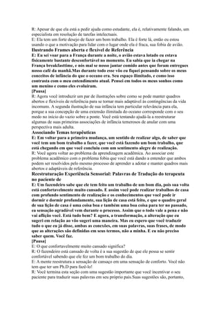 R: Apesar de que ela está a pedir ajuda como estudante, ela é, relativamente falando, um
especialista em resolução de tarefas intelectuais.
E: Ela tem um forte desejo de fazer um bom trabalho. Ela é forte lá, então eu estou
usando o que a motivação para lidar com o lugar onde ela é fraca, sua fobia de avião.
Ilustrando Frames aberta e flexível de Referência
E: Eu sei voar para a França durante a noite, o avião estava lotado eu estava
fisicamente bastante desconfortável no momento. Eu sabia que ia chegar na
França breakfasttime, e nós mal se nosso jantar comido antes que foram entregues
nosso café da manhã.Mas durante todo esse vôo eu fiquei pensando sobre os meus
conceitos de infância do que o oceano era. Seu espaço ilimitado, e como isso
contrasta com o meu entendimento atual. Pensei em todos os meus sonhos como
um menino e como eles evoluíram.
[Pausa]
R: Agora você introduzir um par de ilustrações sobre como se pode manter quadros
abertos e flexíveis de referência para se tornar mais adaptável às contingências da vida
incomuns. A segunda ilustração de sua infância tem particular relevância para ela,
porque a sua concepção de uma extensão ilimitada do oceano corresponde com o seu
medo no início do vazio sobre a ponte. Você está tentando ajudá-la a reestruturar
algumas de suas primeiras associações de infância temerosos de anular com uma
perspectiva mais adulta.
Associando Temas terapêuticas
E: Em voltar para a primeira mudança, um sentido de realizar algo, de saber que
você tem um bom trabalho a fazer, que você está fazendo um bom trabalho, que
está chegando em que você concluiu com um sentimento alegre de realização.
R: Você agora voltar ao problema da aprendizagem acadêmica. Ao associar este
problema acadêmico com o problema fobia que você está dando a entender que ambos
podem ser resolvidos pelo mesmo processo de aprender a adotar e manter quadros mais
abertos e adaptáveis de referência.
Reestruturação Experiência Sensorial: Palavras de Tradução do terapeuta
no paciente de
E: Um fazendeiro sabe que ele tem feito um trabalho de um bom dia, pois sua volta
está confortavelmente muito cansado. E assim você pode realizar trabalhos de casa
com profundo sentimento de realização e os conhecimentos que você pode ir
dormir e dormir profundamente, sua lição de casa está feito, e que o quadro geral
de sua lição de casa é uma coisa boa e também uma boa coisa para ter no passado,
ea sensação agradável vem durante o processo. Assim que o todo vale a pena e não
vai aflição você. Está tudo bem? E agora, a transformação, a alteração que eu
sugeri em relação ao vôo sugeri uma maneira. Mas eu espero que você traduzir
tudo o que eu já disse, ambas as conexões, em suas palavras, suas frases, de modo
que as alterações são definidas em seus termos, não a minha. E eu não preciso
saber quem. Você faz.
[Pausa]
E: O que confortavelmente muito cansado significa?
R: O fazendeiro está cansado de volta é a sua sugestão de que ele possa se sentir
confortável sabendo que ele fez um bom trabalho do dia.
E: A mente reestrutura a sensação de cansaço em uma sensação de conforto. Você não
tem que ter um Ph.D para fazê-lo!
R: Você termina esta seção com uma sugestão importante que você incentivar o seu
paciente para traduzir suas palavras em seu próprio país.Suas sugestões são, portanto,
 