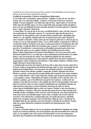 recebido de uma forma aberta que permite a própria individualidade do paciente para
utilizá-los de uma forma optimizada e pessoal.
Feedback do paciente e Outras terapêuticas Ilustrações
E: Eu tenho um ex-alcoólatra como paciente. A última vez que ele me viu, disse:
Vamos sair e ter uma boa bebida. A esposa e eu fui com ele para ter uma boa
bebida. Tivemos daiquiris e ele tinha um copo de leite. Agora todos os três de nós
tinha uma boa bebida.Agora eu estava sugerindo uma sensação muito agradável
para você na sua definição de uma sensação agradável em dois aspectos: a lição de
casa e viajar relaxado? Tudo bem.
A: hum Hum. No caso de dever de casa o resultado final é o que você diz, torna-se
um sentimento de realização e prazer. É o processo de após um dia duro de se
concentrar em uma palestra, que é preciso muita concentração e disciplina para
sentar-se e, em seguida, estudar mais três ou quatro horas por noite. Depois de
estar cansado o dia todo, a única coisa que me empurra para isso é o fato de que eu
sei que eu vou ser feliz quando é feito e vai se sentir melhor. E quando ele é feito Eu
vou dormir melhor. Portanto, estas são as razões para fazê-lo. O problema não está
percebendo o resultado final. Eu reconheço que eu quero o resultado final a ser, o
que ela é. O problema é a concentração ea disciplina necessária para fazer isso.
E: Tudo bem, agora eu vou explicar melhor. Eu trabalhei para fora deste
plano. Peguei emprestado seis romances da biblioteca. Eu cresci em um lar onde
não havia muitos livros e eu sabia que o meu conhecimento da literatura era muito
pobre, e por isso gostaria de sentar e ler cinqüenta páginas de um romance,
estudar muito em química por vinte minutos, mudar para um outro conjunto de
engrenagens e física estudo para 20 minutos, e mais quinze minutos a minha tarefa
Inglês, leia parte da próxima novela,
e continue indo em torno do romance de livro, talvez uma outra novela, outro livro
de texto, todas as engrenagens de mudança.Porque toda vez que você mudar de um
padrão de atividade física, você descansar da atividade anterior. Na fazenda eu
aprendi a lançar feno direito, sozinho e esquerda, sozinho. Quando meu braço
direito se cansou, eu descansei-lo usando minha mão esquerda. Em cortar madeira
- com o botão direito e com a mão esquerda. Sempre que descansa primeiro braço
e, em seguida, a outra. Alternando em capina no jardim, eu fiz a mesma coisa. Ao
estudar a química, que é tão diferente do que ler um romance. A leitura de um
romance é um tipo de exercício, e um capítulo de um livro de psicologia é um outro
tipo de exercício, então eu estava sempre trabalhando em velocidade máxima em
cada uma das coisas que eu estava fazendo e descanso de todas as outras
coisas.Agora trabalhando todos os dias você pneus. Estudar a sua casa durante a
noite também é cansativo. Mas para untense que parte do seu corpo cansado pelo
trabalho do dia e trabalhar com o resto de vocês na lição de casa. Ouvir palestras é
uma coisa, fazer um trabalho pago é outra coisa, e estudar um terceiro tipo de
exercício. Você alterná-los e compreender que você pode descansar o aparelho
palestra de recepção enquanto você está fazendo a lição de casa, e descansar da
atividade lição de casa quando você está fazendo o trabalho de escritório. Porque
tudo isso requer diferentes conjuntos de padrões de funcionamento. Você
entendeu?
A: hum Hum.
E: Agora você pode elaborar isso no seu próprio entendimento? Quando um amigo
entrou na escola de medicina, ela ouviu palestras das oito da manhã até às cinco da
noite. E, em seguida, seis a onze estava no laboratório. Levou um tempo para
descobrir que ela poderia usar diferentes partes de si mesma para as palestras do
 