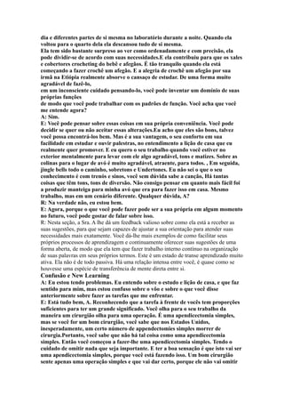 dia e diferentes partes de si mesma no laboratório durante a noite. Quando ela
voltou para o quarto dela ela descansou tudo de si mesma.
Ela tem sido bastante surpreso ao ver como ordenadamente e com precisão, ela
pode dividir-se de acordo com suas necessidades.E ela contribuiu para que os xales
e cobertores crocheting do bebê e afegãos. É tão tranquilo quando ela está
começando a fazer crochê um afegão. E a alegria de crochê um afegão por sua
irmã na Etiópia realmente absorve o cansaço de estudar. De uma forma muito
agradável de fazê-lo,
em um inconsciente cuidado pensando-lo, você pode inventar um domínio de suas
próprias funções
de modo que você pode trabalhar com os padrões de função. Você acha que você
me entende agora?
A: Sim.
E: Você pode pensar sobre essas coisas em sua própria conveniência. Você pode
decidir se quer ou não aceitar essas alterações.Eu acho que eles são bons, talvez
você possa encontrá-los bem. Mas é a sua vantagem, o seu conforto em sua
facilidade em estudar e ouvir palestras, no entendimento a lição de casa que eu
realmente quer promover. E eu quero o seu trabalho quando você estiver no
exterior mentalmente para levar com ele algo agradável, tons e matizes. Sobre as
colinas para o lugar de avó é muito agradável, atraente, para todos. , Em seguida,
jingle bells todo o caminho, sobretons e Undertones. Eu não sei o que o seu
conhecimento é com trenós e sinos, você sem dúvida sabe a canção, Há tantas
coisas que têm tons, tons de diversão. Não consigo pensar em quanto mais fácil foi
a produzir manteiga para minha avó que era para fazer isso em casa. Mesmo
trabalho, mas em um cenário diferente. Qualquer dúvida, A?
R: Na verdade não, eu estou bem.
E: Agora, porque o que você pode fazer pode ser a sua própria em algum momento
no futuro, você pode gostar de falar sobre isso.
R: Nesta seção, a Sra. A lhe dá um feedback valioso sobre como ela está a receber as
suas sugestões, para que sejam capazes de ajustar a sua orientação para atender suas
necessidades mais exatamente. Você dá-lhe mais exemplos de como facilitar seus
próprios processos de aprendizagem e continuamente oferecer suas sugestões de uma
forma aberta, de modo que ela tem que fazer trabalho interno contínuo na organização
de suas palavras em seus próprios termos. Este é um estado de transe aprendizado muito
ativa. Ela não é de todo passiva. Há uma relação intensa entre você, é quase como se
houvesse uma espécie de transferência de mente direta entre si.
Confusão e New Learning
A: Eu estou tendo problemas. Eu entendo sobre o estudo e lição de casa, e que faz
sentido para mim, mas estou confuso sobre o vôo e sobre o que você disse
anteriormente sobre fazer as tarefas que me enfrentar.
E: Está tudo bem, A. Reconhecendo que a tarefa à frente de vocês tem proporções
suficientes para ter um grande significado. Você olha para o seu trabalho da
maneira um cirurgião olha para uma operação. É uma apendicectomia simples,
mas se você for um bom cirurgião, você sabe que nos Estados Unidos,
inesperadamente, um certo número de appendectomies simples morrer de
cirurgia.Portanto, você sabe que não há tal coisa como uma apendicectomia
simples. Então você começou a fazer-lhe uma apendicectomia simples. Tendo o
cuidado de omitir nada que seja importante. E ter a boa sensação é que isto vai ser
uma apendicectomia simples, porque você está fazendo isso. Um bom cirurgião
sente apenas uma operação simples e que vai dar certo, porque ele não vai omitir
 