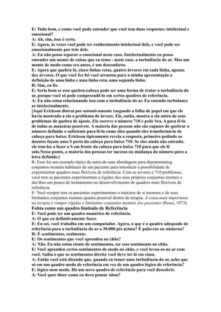 E: Tudo bem, e como você pode entender que você tem duas respostas; intelectual e
emocional?
A: Ah, sim, isso é certo.
E: Agora, às vezes você pode ter conhecimento intelectual dele, e você pode ser
emocionalmente por trás dele.
A: Eu não posso separar o emocional neste caso. Intelectualmente eu posso
entender um monte de coisas que eu temo - neste caso, a turbulência do ar. Mas um
monte de medo como era antes, é um desconforto.
E: Agora que quebra lá, cinco linhas retas, quatro árvores em cada linha, apenas
dez árvores. O que você fez foi você arrastou para a minha apresentação a
definição de uma linha e uma linha reta, uma segunda linha.
R: Sim, eu fiz.
E: Seria bom se esse quebra-cabeça pode ser uma forma de tratar a turbulência do
ar, porque você só pode compreendê-lo em certos quadros de referência.
A: Eu não estou relacionando isso com a turbulência do ar. Eu entendo turbulance
ar intelectualmente.
[Aqui Erickson distrai por ostensivamente rasgando a folha de papel em que ele
havia mostrado a ela o problema de árvore. Ele, então, mostra a ela outro de seus
problemas de quebra de ajuste. Ele escreve o número 710 e pede Sra. A para lê-lo
de todas as maneiras possíveis. A maioria das pessoas não são capazes de quebrar o
número definido o suficiente para lê-lo como óleo quando eles transformá-lo de
cabeça para baixo. Erickson tipicamente revela a resposta, primeiro pedindo os
doentes façam uma S perto da cabeça para baixo 710. Se eles ainda não entendo,
ele tem-los a fazer o S em frente da cabeça para baixo 710 para que ele lê
solo.Nesse ponto, a maioria das pessoas ter sucesso na mudança do número para a
letra definido.]
R: Esse foi um exemplo típico de outra de suas abordagens para depotentiating
conjuntos mentais habituais de um paciente para introduzir a possibilidade de
experimentar quadros mais flexíveis de referência. Com as árvores e 710 problemas,
você tem os pacientes experimentam a rigidez dos seus próprios conjuntos mentais e
dar-lhes um pouco de treinamento no desenvolvimento de quadros mais flexíveis de
referência.
E: Você sempre tem os pacientes experimentam o máximo de si mesmos e de seus
limitantes conjuntos mentais quanto possível dentro de terapia. A coisa mais importante
na terapia é romper rígidas e limitantes conjuntos mentais dos pacientes (Rossi, 1973).
Fobia como um quadro limitado de Referência
E: Você pode ter um quadro numérico de referência.
A: O que eu definitivamente fazer.
E: Eu sei, você trabalha em um computador. Agora, o que é o quadro adequado de
referência para a turbulência do ar a 30.000 pés acima? É palavras ou números?
R: É sentimentos, realmente.
E: Os sentimentos que você aprendeu no chão?
A: Não. Eu não estou ciente de sentimentos, ter esse sentimento no chão.
E: Você aprendeu certos sentimentos de medo no chão, e você levou-os no ar com
você. Saiba o que os sentimentos direita você deve ter lá em cima.
A: Então você está dizendo que, quando eu temer uma turbulência do ar, acho que
só em um quadro medo de referência em vez de um quadro lógico de referência?
E: lógico nem medo. Há um novo quadro de referência para você descobrir.
A: Você quer dizer como eu devo pensar nisso?
 