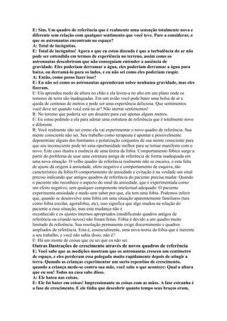 E: Sim. Um quadro de referência que é realmente uma sensação totalmente nova e
diferente sem relação com qualquer sentimento que você teve. Pare a considerar, o
que os astronautas encontram no espaço?
A: Total de incógnitas.
E: Total de incógnitas! Agora o que eu estou dizendo é que a turbulência do ar não
pode ser entendida em termos de experiência no terreno, assim como os
astronautas descobriram que não conseguiam entender a ausência de
gravidade. Eles poderiam derramar a água, eles poderiam derramar a água para
baixo, ou derramá-lo para os lados, e eu não sei como eles poderiam cuspir.
A: Então, como posso fazer isso?
E: Eu não sei como os astronautas aprenderam sobre nenhuma gravidade, mas eles
fizeram.
E: Ela aprendeu medo de altura no chão e ela levou-a no alto em um plano onde os
temores de terra são inadequadas. Em um avião você pode bater uma bolsa de ar e
queda de centenas de metros e pode ser uma experiência deliciosa. Que sentimentos
você deve ter quando você está no ar? Não aterrar sentimentos!
R: No terreno que poderia ser um desastre para cair apenas alguns metros.
E: Eu estou pedindo a ela para adotar uma estrutura de referência que é totalmente novo
e diferente.
R: Você realmente não sei como ela vai experimentar o novo quadro de referência. Sua
mente consciente não sei. Seu trabalho como terapeuta é apontar e possivelmente
depotentiate alguns dos limitantes e polarização conjuntos de sua mente consciente para
que seu inconsciente pode ter uma oportunidade melhor para se tornar manifesto com o
novo. Este caso ilustra a essência de uma teoria da fobia. Comportamento fóbico surge a
partir do problema de usar uma estrutura antiga de referência de forma inadequada em
uma nova situação. O velho quadro de referência realmente não se encaixa, e esta falta
de ajuste dá origem à ansiedade, afeto negativo e comportamento de esquiva, tão
característico da fobia.O comportamento de ansiedade e evitação é na verdade um sinal
preciso indicando que antigos quadros de referência do paciente precisa mudar. Quando
o paciente não reconhece o aspecto do sinal da ansiedade, que é experimentada como
um efeito negativo, sem qualquer componente intelectual adequado: O paciente
experimenta ansiedade e medo sem saber por que, ela tem uma fobia. Podemos inferir
que, quando se desenvolve uma fobia em uma situação aparentemente familiares (tais
como fobia escolar, agorafobia, etc), isso significa que algo mudou na relação do
paciente a essa situação, mas esta mudança não é
reconhecido e os ajustes internos apropriados (modificando quadros antigos de
referência ou criando novos) não foram feitas. Fobia é devido a um quadro muito
limitado de referência. Sua resolução permanente exige discernimento e quadros
ampliados de referência. Esta é, essencialmente, uma nova teoria da fobia que é inerente
a seu trabalho, e você não sabia disso, não é?
E: Há um monte de coisas que eu sei que eu não sei.
Outras Ilustrações de crescimento através de novos quadros de referência
E: Você sabe que as medições mostram que os astronautas cresceu um centímetro
de espaço, e eles perderam essa polegada muito rapidamente depois de atingir a
terra. Quando as crianças experimentar um surto repentino de crescimento,
quando a criança mede-se contra sua mãe, você sabe o que acontece: Qual a altura
que eu sou! Todos na casa sabe disso.
A: Ele bateu nas coisas.
E: Ele foi bater em coisas! Impressionante as coisas com as mãos. A fase estranha é
a fase de crescimento. E ele tinha que descobrir quanto tempo seus braços eram,
 
