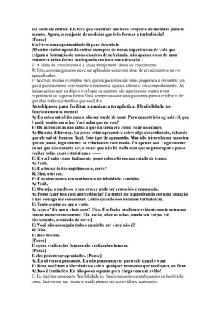 até onde ele entrou. Ele teve que construir um novo conjunto de medidas para si
mesmo. Agora, o conjunto de medidas que irão formar a turbulência?
[Pausa]
Você tem uma oportunidade lá para descobrir.
[O autor sênior agora dá outros exemplos de novas experiências de vida que
exigem a formação de novos quadros de referência, não apenas o uso de uma
estrutura velha forma inadequada em uma nova situação.]
E: A idade de crescimento é a idade desajeitado; dores de crescimento.
R: Sim, constrangimento deve ser aplaudida como um sinal de crescimento e novos
aprendizados.
E: Você dá muitos exemplos para que os pacientes são mais propensos a encontrar um
que é pessoalmente convincente e realmente ajuda a alterar o seu comportamento. As
únicas coisas que eu digo a você que se agarram são aqueles que tocam a sua
experiência de alguma forma.Você sempre estudar seus pacientes para a evidência de
que eles estão aceitando o que você diz.
Autohipnose para facilitar a mudança terapêutica: Flexibilidade no
funcionamento mental
A: Eu estou satisfeito com a não ser medo de voar. Para encontrá-lo agradável, que
é pedir muito, eu acho. Você acha que eu vou?
E: Os astronautas não sabia o que na terra era como estar no espaço.
A: Há uma diferença. Eu posso estar apreensivo sobre algo desconhecido, sabendo
que ele vai vir bem no final. Esse tipo de apreensão. Mas não há nenhuma maneira
que eu posso, logicamente, se relacionam com medo. Eu apenas sou. Logicamente
eu sei que não deveria ser, e eu sei que não há nada com que se preocupar e posso
recitar todas essas estatísticas e ------
E: E você sabe como facilmente posso colocá-lo em um estado de terror.
A: Yeah.
E: E eliminá-lo tão rapidamente, certo?
R: Sim, o terror.
E: E acabar com o seu sentimento de felicidade, também.
A: Yeah.
E: Ou seja, o medo ou o seu prazer pode ser removido e reassumiu.
A: Posso fazer isso com antecedência? Eu tentei me hipnotizando em uma situação
e não consigo me concentrar. Como quando nós batemos turbulência.
E: Tente contar de um a vinte.
A: Agora? De um a vinte anos? [Sra. Um fecha os olhos e evidentemente entra em
transe momentaneamente. Ela, então, abre os olhos, muda seu corpo, e é,
obviamente, acordado de novo.]
E: Você não conseguiu todo o caminho até vinte não é?
R: Não.
E: Isso mesmo.
[Pausa]
E agora realizações futuras são realizações futuras.
[Pausa]
E eles podem ser apreciados. [Pausa]
A: Eu só estava pensando. Eu não posso esperar para sair daqui e voar.
E: Bem, você tem a liberdade de sair a qualquer momento que você quer, ou ficar.
A: Isso é fantástico. Eu não posso esperar para chegar em um avião!
E: Eu facilitar uma certa flexibilidade no funcionamento mental quando eu lembrá-la
como facilmente seu prazer e medo podem ser removidos e reassumiu.
 