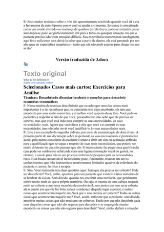 R: Seus medos residuais sobre o vôo são aparentemente resolvido quando você dá a ela
a ferramenta de auto-hipnose com o qual se ajudar a si mesma. Se transe é conceituada
como um estado alterado ou mudança de quadros de referência, pode-se entender como
auto-hipnose pode ser particularmente útil para a fobia ou qualquer situação em que o
paciente precisa lidar com emoções difíceis. Sua experiência momentânea autohypnotic
aqui foi o suficiente para deixá-la saber que a partir de dentro, ela está passando por um
alto grau de expectativa terapêutico - tanto que ela não pode esperar para chegar em um
avião!
Versão traduzida de 3.docx
Texto original
What is the difference?
Sugira uma tradução melhor
Selecionados Casos mais curtos: Exercícios para
Análise
Técnicas: Descobrindo dissociar intelecto e emoções para descobrir
memórias traumáticas
E: Nesta matéria de técnicas descobrindo que eu acho que uma das coisas mais
importantes é o de reconhecer que, se o paciente tem algo encoberto, ela tem que
encoberto por uma razão muito boa, e é melhor você respeito desse fato. Você pede os
pacientes a respeitar o fato de que você, pessoalmente, não acho que ele precisa ser
coberto, mas que você está indo para cumprir as suas necessidades, as suas
necessidades reais. Agora que você disse a eles que você vai cumprir as suas
necessidades, mas eles não ouvir você qualificá-lo às suas necessidades reais.
R: Este é um exemplo da sugestão indireta, por meio de comunicação de dois níveis. A
primeira parte de sua declaração sobre respeitando as suas necessidades é prontamente
aceito pela mente consciente do paciente e tende a abrir um sim ou aceitação definido
para a qualificação que se segue a respeito de suas reais necessidades, que podem ser
muito diferente do que eles pensam que são. O inconsciente faz pegar essa qualificação
(que pode ser sutilmente enfatizada com uma ligeira entonação vocal ou gesto), no
entanto, e usa-lo para iniciar um processo interno de pesquisa para as necessidades
reais. Essa busca em um nível inconsciente pode, finalmente, resultar em novos
conhecimentos que irão depotentiate anteriormente limitados quadros de referência do
paciente e, assim, facilitar a terapia.
E: Sim. Você realmente tem duas questões aqui: Será que ela precisa ser coberto? Pode
ser descoberto? Você, então, apontam para um paciente que existem várias maneiras de
se lembrar de coisas. Sem dúvida, quando nos encobrir uma memória, que geralmente
cobrir muito mais do que a própria memória. Ou seja, o trauma de uma cabeça raspada
pode ser coberto como uma memória desconfortável, mas junto com isso seria coberto
até o quarto em que ele foi feito, talvez o endereço daquele lugar especial, e outras
coisas que aconteceram naquele ano.Será que o ano precisa ser coberto? Todas as outras
coisas que aconteceram naquele ano? Você, assim, enfatizar que o paciente, sem dúvida,
encobriu muitas coisas que não precisam ser cobertos. Então por que não descobrir cada
uma daquelas coisas que não são seguros para descobrir e se esqueça de manter
encoberto as coisas que não são seguros para descobrir? Você, então, definir a situação
 