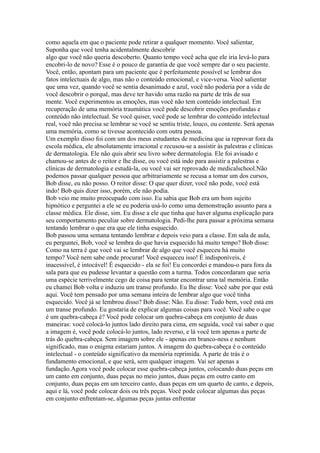 como aquela em que o paciente pode retirar a qualquer momento. Você salientar,
Suponha que você tenha acidentalmente descobrir
algo que você não queria descoberto. Quanto tempo você acha que ele iria levá-lo para
encobri-lo de novo? Esse é o pouco de garantia de que você sempre dar o seu paciente.
Você, então, apontam para um paciente que é perfeitamente possível se lembrar dos
fatos intelectuais de algo, mas não o conteúdo emocional, e vice-versa. Você salientar
que uma vez, quando você se sentia desanimado e azul, você não poderia por a vida de
você descobrir o porquê, mas deve ter havido uma razão na parte de trás de sua
mente. Você experimentou as emoções, mas você não tem conteúdo intelectual. Em
recuperação de uma memória traumática você pode descobrir emoções profundas e
conteúdo não intelectual. Se você quiser, você pode se lembrar do conteúdo intelectual
real, você não precisa se lembrar se você se sentiu triste, louco, ou contente. Será apenas
uma memória, como se tivesse acontecido com outra pessoa.
Um exemplo disso foi com um dos meus estudantes de medicina que ia reprovar fora da
escola médica, ele absolutamente irracional e recusou-se a assistir às palestras e clínicas
de dermatologia. Ele não quis abrir seu livro sobre dermatologia. Ele foi avisado e
chamou-se antes de o reitor e lhe disse, ou você está indo para assistir a palestras e
clínicas de dermatologia e estudá-la, ou você vai ser reprovado de medicalschool.Não
podemos passar qualquer pessoa que arbitrariamente se recusa a tomar um dos cursos,
Bob disse, eu não posso. O reitor disse: O que quer dizer, você não pode, você está
indo! Bob quis dizer isso, porém, ele não podia.
Bob veio me muito preocupado com isso. Eu sabia que Bob era um bom sujeito
hipnótico e perguntei a ele se eu poderia usá-lo como uma demonstração assunto para a
classe médica. Ele disse, sim. Eu disse a ele que tinha que haver alguma explicação para
seu comportamento peculiar sobre dermatologia. Pedi-lhe para passar a próxima semana
tentando lembrar o que era que ele tinha esquecido.
Bob passou uma semana tentando lembrar e depois veio para a classe. Em sala de aula,
eu perguntei, Bob, você se lembra do que havia esquecido há muito tempo? Bob disse:
Como na terra é que você vai se lembrar de algo que você esqueceu há muito
tempo? Você nem sabe onde procurar! Você esqueceu isso! É indisponíveis, é
inacessível, é intocável! É esquecido - ela se foi! Eu concordei e mandou-o para fora da
sala para que eu pudesse levantar a questão com a turma. Todos concordaram que seria
uma espécie terrivelmente cego de coisa para tentar encontrar uma tal memória. Então
eu chamei Bob volta e induziu um transe profundo. Eu lhe disse: Você sabe por que está
aqui. Você tem pensado por uma semana inteira de lembrar algo que você tinha
esquecido. Você já se lembrou disso? Bob disse: Não. Eu disse: Tudo bem, você está em
um transe profundo. Eu gostaria de explicar algumas coisas para você. Você sabe o que
é um quebra-cabeça é? Você pode colocar um quebra-cabeça em conjunto de duas
maneiras: você colocá-lo juntos lado direito para cima, em seguida, você vai saber o que
a imagem é, você pode colocá-lo juntos, lado reverso, e lá você tem apenas a parte de
trás do quebra-cabeça. Sem imagem sobre ele - apenas em branco-ness e nenhum
significado, mas o enigma estariam juntos. A imagem do quebra-cabeça é o conteúdo
intelectual - o conteúdo significativo da memória reprimida. A parte de trás é o
fundamento emocional, e que será, sem qualquer imagem. Vai ser apenas a
fundação.Agora você pode colocar esse quebra-cabeça juntos, colocando duas peças em
um canto em conjunto, duas peças no meio juntos, duas peças em outro canto em
conjunto, duas peças em um terceiro canto, duas peças em um quarto de canto, e depois,
aqui e lá, você pode colocar dois ou três peças. Você pode colocar algumas das peças
em conjunto enfrentam-se, algumas peças juntas enfrentar
 