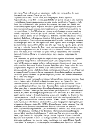 para baixo. Você pode colocá-los todos juntos viradas para baixo, colocá-los todos
juntos enfrentar, mas você faz o que quer fazer.
O que ele queria fazer? Eu não sabia, mas essa pergunta deixou o peso da
responsabilidade sobre Bob - ou seja, que ele tinha um quebra-cabeça de uma memória
reprimida que ele precisava para se recuperar e montar significativa. Perguntei a Bob,
Bem, você realmente não sei o que fazer. Suponha que você puxar para fora de seus
inconscientes apenas alguns pequenos pedaços de que a memória desagradável. Bob
pensou um minuto e, em seguida, transpiração começou a se formar em sua testa. Eu
perguntei, O que é o Bob? Ele disse, eu estou me sentindo doente em uma espécie de
maneira engraçada. Eu não sei que tipo de caminho. Eu disse: Tudo bem, então você
está se sentindo doente em um tipo engraçado de forma, você não sabe em que tipo de
caminho. Tudo bem, pode esquecer. Com isso Bob desenvolveu uma amnésia para o
material que estava fazendo ele se sentir engraçado. Eu, então, continuou: Suponha que
você chegar para baixo em seus repressões e trazer algumas peças da imagem. Bob fez
essencialmente o e disse: Bem, não há água e há algo verde. Eu suponho que é a grama,
mas que o verde não é grama. Eu disse: Isso é bom, agora você enfiar isso. Agora trazer
mais algumas peças de emoção. Bob trouxe um pouco mais de emoção e então disse,
estou com medo, estou com medo. Eu quero correr, e ele realmente estava suando e
tremendo. Eu disse, Shove-lo novamente.Vamos trazer algumas outras peças de
imagem.
Nós alternamos em que a moda por um tempo, ficando algumas associações e reprimi-
los quando a emoção tornou-se muito ameaçador. Como chegamos mais e mais
material, Bob começou a cavar pedaços cada vez maiores de emoção, de modo que eu
teria que tirá-lo do transe e deixá-lo descansar. Bob iria respirar fundo e dizer: Eu estou
completamente desgastado. Eu não sei o que está acontecendo comigo. Eu estou
acordado, minha camisa está toda molhada, minhas calças molhadas de suor. O que vem
acontecendo aqui? Assegurei-lhe que os estudantes de medicina na classe eram quase
tão doente quanto ele era de ver que a transpiração jorrar na testa de Bob cada vez que
ele ia sentir uma emoção.
Finalmente eu sugeri, vamos colocar todos os lados em branco juntos novamente e fazer
uma revisão completa. Então ele colocou juntos de novo, e você deve tê-lo visto
tremendo e suando. Ele estava realmente tremendo, por isso periodicamente Dei-lhe
uma sugestão para em branco para fora e descanso: Tome outra respiração profunda e
olhar para o lado reverso em branco do quebra-cabeça com a experiência traumática
amnésico. Ele disse: Tudo o que é do outro lado de que é algo terrível - é simplesmente
horrível. Eu, então, disse-lhe para esquecer todo o lado emocional. Nós transformar o
quebra-cabeça mais e vê-lo intelectualmente apenas, sem emoções. Ele descreveu, Dois
rapazes pequenos, cerca de oito ou nove anos de idade, eles pareciam primos - eles
estão jogando em um celeiro, eles estão lutando. Oh! Oh! Um está ficando louco com a
outra. Agora, eles estão batendo uns nos outros. Agora eles pegaram alguns garfos, eles
começam a esfaquear o outro. Oh! Oh! Um deles esfaqueou o outro na perna. Esse está
sendo executado dentro da casa para contar. O que o esfaqueou é um pouco de
medo. Ele corre ao longo também. O pai do menino não é louco, a mãe não é louca, pois
eles estão chamando o médico. O pai do menino o faz sentar em uma cadeira para
esperar. Não é o médico dirigindo dentro O médico vai ficar algo no menino. Oh, meu
Deus, o que é uma coisa engraçada. Olhe para o rosto do garoto. Ele está deitado lá.
Seu rosto está inchando, os olhos são inchaço fechados, sua pele está virando uma cor
engraçada, sua língua é tão espessa, e que o médico está com medo. Ele está ficando
outra coisa. Ele tem - parece que uma agulha ou uma bomba de algum tipo, e ele está
 
