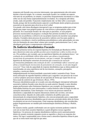 terapeuta está fazendo essa conversa interessante, mas aparentemente não relevantes
durante a hora de terapia. Se o comum, associação focado é na verdade um aspecto
relevante de seu problema, no entanto, os pacientes frequentemente encontram-se a falar
sobre isso de uma forma surpreendentemente reveladora. Se o terapeuta adivinhou
errado, nada está perdido. O paciente simplesmente não vai falar sobre a associação
focada, porque não há reconhecimento especial e contribuição dentro próprios processos
associativos do paciente para elevá-la ao nível verbal.
Um grande valor desta abordagem interspersal é que os terapeutas podem para evitar
algum grau impor seus próprios pontos de vista teóricos e preocupações sobre seus
pacientes. Se a associação focada é de valor para os pacientes, os seus próprios
processos inconscientes de pesquisa e avaliação lhes permita reconhecê-la como um
aspecto do seu problema e utilizá-lo em sua própria maneira de encontrar suas próprias
soluções. Exemplos deste processo de associativo indireto com foco para ajudar os
pacientes a reconhecer e resolver problemas psicodinâmicos serão apresentados em uma
série de ilustrações de casos deste volume (por exemplo, particularmente Caso 5, uma
abordagem geral para o comportamento sintomático).
2b.Indireta ideodinâmica Focando
Uma das primeiras teorias de resposta hipnótica foi formulada por Bernheim (1895),
que a descreveu como uma aptidão peculiar para transformar a idéia recebeu em um
ato. Ele acreditava, por exemplo, que na experiência hipnótica de catalepsia houve ' 'um
exaltação da excitabilidade reflexa idéia-motor, que efetua a transformação
inconsciente do pensamento em movimento, sem que a vontade. Na experiência
hipnótica de alucinações sensoriais ele teorizou que a memória da sensação
[é] ressuscitou juntamente com exultação da ideo- excitabilidade reflexo sensorial, que
efetua a transformação inconsciente do pensamento em sensação, ou em uma imagem
sensorial.'' Essa visão da capacidade de resposta ideodinâmica (que as ideias podem ser
transformadas em uma experiência real de movimentos, sensações, percepções,
emoções, e assim por diante ,
independentemente da intencionalidade consciente) ainda é sustentável hoje. Nossa
teoria utilização da sugestão hipnótica enfatiza que a sugestão é um processo de evocar
e utilizar próprios processos mentais de um paciente de forma que sejam fora de sua
faixa usual de controle do ego (Erickson e Rossi, 1976).
Processos ideodinâmica pode ser evocado com uma abordagem interspersal utilizando
associativa indireta focando como descrito na seção anterior. Quando o autor abordou
grupos profissionais sobre fenômenos hipnóticos, por exemplo, ele frequentemente
intercaladas histórias de casos interessantes e contou histórias sobre levitação da mão ou
sensações alucinatórias. Estas ilustrações vivas iniciou um processo natural de
ideomotora e capacidade de resposta ideosensory dentro dos ouvintes, sem terem
consciência disso. Quando ele então pediu voluntários do público para uma
demonstração do comportamento hipnótico, eles estavam preparados para a capacidade
de resposta por processos ideodinâmica que já estavam ocorrendo dentro deles de forma
involuntária em um nível inconsciente. Estas respostas ideodinâmica não reconhecidos
podem freqüentemente ser medido pela instrumentação eletrônica (Prokasy e Raskin,
1973).
De maneira similar, quando confrontado com um sujeito resistente podemos rodeá-lo
com um ou mais bons assuntos hipnóticos a quem dirigimos nossas sugestões
hipnóticas. Um processo de resposta ideodinâmica indireta ocorre automaticamente
dentro do assunto resistente enquanto escuta as sugestões e observa as respostas dos
outros. Ele logo é surpreendido com a forma como a atmosfera hipnótica efetua-lo para
que ele se torna muito mais ágil do que antes.
 