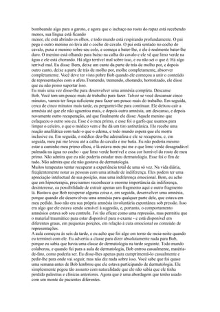 bombeando algo para o garoto, e agora que o inchaço no rosto do rapaz está recebendo
menos, sua língua está ficando
menor, ele está abrindo os olhos, e todo mundo está respirando profundamente. O pai
pega o outro menino eo leva até o cocho de cavalo. O pai está sentado no cocho de
cavalo, puxa o menino sobre seu colo, e começa a bater-lhe, e ele é realmente bater-lhe
duro. O menino está olhando para baixo na calha do cavalo e ele vê que limo verde na
água e ele está chorando. Há algo terrível mal sobre isso, e eu não sei o que é. Há algo
terrível mal. Eu disse: Bem, deixe um canto da parte de trás de molho por, e depois
outro canto, deixe a parte de trás de molho por, molhe completamente, absorver
completamente. Você deve ter visto pobre Bob quando ele começou a unir o conteúdo
de representações com o afeto.Tremendo, tremendo, chorando, horrorizado, ele disse
que eu não posso suportar isso.
Eu mais uma vez disse-lhe para desenvolver uma amnésia completa. Descanse
Bob. Você tem um pouco mais de trabalho para fazer. Talvez se você descansar cinco
minutos, vamos ter força suficiente para fazer um pouco mais do trabalho. Em seguida,
cerca de cinco minutos mais tarde, eu perguntei-lhe para continuar. Ele deixou cair a
amnésia até que ele não aguentou mais, e depois outro amnésia, um descanso, e depois
novamente outro recuperação, até que finalmente ele disse: Aquele menino que
esfaqueou o outro sou eu. Esse é o meu primo, e esse foi o garfo que usamos para
limpar o celeiro, e que o médico vem e lhe dá um tiro antitetânica. Ele recebe uma
reação anafilática com tudo o que o edema, e todo mundo espera que ele morra
inclusive eu. Em seguida, o médico deu-lhe adrenalina e ele se recuperou, e, em
seguida, meu pai me levou até a calha do cavalo e me batia. Eu não poderia mesmo
estar a caminho meu primo olhou, e lá estava meu pai me e que limo verde desagradável
palmada na água no cocho - que limo verde horrível e essa cor horrível do rosto de meu
primo. Não admira que eu não poderia estudar meu dermatologia. Esse foi o fim de
tudo. Não admira que ele não gostava de dermatologia.
Muitos terapeutas tentar recuperar a experiência total de uma só vez. Na vida diária,
freqüentemente notar as pessoas com uma atitude de indiferença. Eles podem ter uma
apreciação intelectual de sua posição, mas uma indiferença emocional. Bem, eu acho
que em hipnoterapia, precisamos reconhecer a enorme importância da indiferença,
desinteresse, ea possibilidade de extrair apenas um fragmento aqui e outro fragmento
lá. Bastava que Bob recuperar alguma coisa e, em seguida, desenvolver uma amnésia,
porque quando ele desenvolveu uma amnésia para qualquer parte dele, que estava em
meu pedido. Isso não era sua própria amnésia involuntária espontânea sob pressão. Isso
era algo que ele estava sendo sensível à sugestão, e, portanto, o comportamento
amnésico estava sob seu controle. Foi tão eficaz como uma repressão, mas permitiu que
o material traumático para estar disponível para o exame - e está disponível em
diferentes graus, em pequenas porções, em relação à cura emocional eo conteúdo de
representações.
A aula começou às seis da tarde, e eu acho que foi algo em torno de meia-noite quando
eu terminei com ele. Eu advertiu a classe para dizer absolutamente nada para Bob,
porque eu sabia que havia uma classe de dermatologia na tarde seguinte. Todo mundo
colaborou, e quando fui para a aula de dermatologia, Bob entrou casualmente, matéria-
de-fato, como poderia ser. Eu disse-lhes apenas para cumprimentá-lo casualmente e
pedir-lhe para onde vai seguir, mas não diz nada sobre isso. Você sabe que foi quase
uma semana antes de Bob lembrou que ele estava participando de dermatologia. Ele
simplesmente pegou tão assunto com naturalidade que ele não sabia que ele tinha
perdido palestras e clínicas anteriores. Agora que é uma abordagem que tenho usado
com um monte de pacientes diferentes.
 