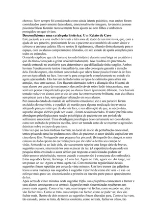 choroso. Nem sempre foi considerado como ainda latente psicótico, mas ambos foram
considerados passivamente dependente, emocionalmente inseguro, levemente pessoas
psiconeuróticas fazendo razoavelmente bons ajustes no sem filhos e ambientes
protegidos em que viviam.
Descondicionar uma catalepsia histérica: Um Relato de Caso
Este paciente era uma mulher de trinta e três anos de idade de um internista, que, com a
ajuda de seu parceiro, praticamente levou o paciente ao consultório do autor sênior e
colocou-a em uma cadeira. Ela se sentou lá rigidamente, olhando distraidamente para o
espaço, com os alunos completamente dilatadas, em um estado de apatia completa para
todos os estímulos.
O marido explicou que ela havia se tornado histérico durante uma briga no escritório e
que ela tinha começado a gritar descontroladamente. Isso resultou em parceiro do
marido entrando no escritório para determinar o que dificuldade tinha surgido. Ambos
haviam freneticamente tentou tranquilizá-la, mas não conseguiu garantir a atenção
dela. Em desespero, eles tinham concordado que talvez fosse possível trazê-la de fora
por um tapa afiada na face. Isso serviu para congelar-la completamente no estado ela
agora apresentado. Eles haviam tentado todos os tipos de estímulos para atrair sua
atenção, mas sem sucesso. Eles ficaram alarmados sobre a dilatação fixa bilateral de
seus alunos por causa de sentimentos desconfortáveis sobre lesão intracraniana, mas
senti um pouco tranquilizados porque os alunos foram igualmente dilatado. Eles haviam
tentado reduzir os alunos com o uso de uma luz extremamente brilhante, mas ela olhava
sem piscar para a luz, sem qualquer alteração em seus alunos.
Por causa do estado do marido de sofrimento emocional, ele e seu parceiro foram
excluídos do escritório, e o pedido do marido para alguma medicação intravenosa
adequada para permitir que ela dormir fora, e sua afirmação de que, se necessário,
suponho choque elétrico pode ser usado , foram desconsiderados. O autor preferiu uma
abordagem psicológica para reação psicológica do paciente em um período de
sofrimento emocional. Uma abordagem psicológica deve certamente ser considerada
como um método de primeira escolha, deve ser tentada antes de se recorrer a agressões
drásticas sobre o corpo do paciente.
Uma vez que os dois médicos tiveram, no local do início da perturbação emocional,
tentou piscando uma luz poderosa nos olhos do paciente, o autor decidiu capitalizar em
cima desse fato. Protegendo uma pequena luz piscando (brinquedo de criança), o autor
colocou no lado oposto do escritório para que ele estaria dentro seu campo de
visão. Sentando-se ao lado dela, ele suavemente repetiu uma longa série de breves,
sugestões suaves, sincronizá-los com o piscar da luz. (A experiência do passado em
pesquisa tinha ensinado o autor sênior que respostas condicionadas podem ser
efetivamente estabelecido, mesmo quando o assunto não é consciente dos estímulos).
Estas sugestões foram, Ao longe, vê uma luz. Agora se trata, agora vai. Ao longe, ver
um pouco de luz. Agora se trata, agora vai. Com monótona regularidade dessas
sugestões foram repetidas por cerca de vinte minutos. Um leve tremor das pálpebras
levou a uma mudança nas sugestões à sugestão tripartite de como ele vem - e vai - se
esforçar mais para ver, sincronizando a primeira ea terceira parte para o aparecimento
da luz.
Após cerca de cinco minutos desta sugestão triplo, suas pálpebras começaram a tremer e
seus alunos começaram a se contrair. Sugestões mais sincronizadas receberam um
pouco mais urgente: Como a luz vem, suas tampas vai fechar, como se pode ver, eles
vão fechar mais. Como se trata, suas tampas vai fechar, como se pode ver, eles vão
fechar mais. Dentro de dois minutos as sugestões foram alteradas para, Como a luz vem,
tão cansado, como se trata, de forma sonolenta, como se trata, fechar os olhos, tão
 