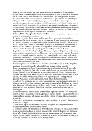 Pode-se especular sobre o que teria acontecido se uma abordagem farmacológica,
choque elétrico ou extensa psicanálise sido empregado. O autor tem visto pacientes que
ele acreditava serem semelhantes a estes assim tratado com conseqüências adversas.
No tratamento dado a esses pacientes é evidente que a hipnose é uma modalidade que
oferece métodos possíveis de abordagem para pacientes difíceis de alcançar por
métodos interpessoais normais. hipnose também oferece a possibilidade de lidar com o
paciente, a dois níveis de consciência, de modo que o paciente pode se aproximar com
segurança uma compreensão completa de uma experiência traumática que anteriormente
foi reprimida como intoleravelmente dolorosa - ou seja, em um nível inconsciente de
implementação e, em seguida, a um nível de consciência.
Uma instância de Agressão Tranformation [ Anteriormente papel inédito escrito pelo autor sênior e
editado para a publicação aqui pelo autor júnior. ]
De quase o primeiro dia na escola médica Anne fez-se impopular entre os alunos e
professores. Ela estava sempre à vista na porta da sala de aula bem antes do tempo, mas,
no entanto, ela entrou na sala de aula de cinco a vinte minutos atrasado. Cada vez que
ela ia a pé em toda a frente da sala, para o lado agora, e encontrar um lugar na parte de
trás da sala. Se ela tivesse que entrar na sala por trás, ela andou pelo corredor lateral,
cruzou a frente da sala e, em seguida, procurou um lugar no fundo da sala.
Repetidamente ela tinha sido privada e publicamente repreendido por seus professores,
alguns pacientemente, alguns irado. Ela sempre ouviu cortesmente, iria pedir desculpas
a eles, e, em seguida, nas aulas seguintes ela iria penalizá-los para a repreensão por ser
posterior e mais ostensiva. Seus colegas de classe veio a ressentir-se dela, alguns deles
intensamente e de maneira rude. Nada aproveitado, e todo mundo continuou a ressentir-
se esta irritação constante por Anne.
Uma nova professora foi adicionado à faculdade, e quando os seus métodos de gestão
estudante tornou-se conhecido, reforma de Anne foi alegremente previsto.
Primeira palestra do professor de que semestre de atendimento de Anne de suas aulas
era às 8:00 Ele chegou à 7h40 e foi recebido cordialmente por um grande número de
alunos, incluindo Anne. Um por um, os alunos lotaram a sala de aula e tomaram seus
assentos em expectativa. Anne não estava entre eles. O professor fechou a porta da sala
de aula, que era na frente da sala, tomou o seu lugar no pódio, e começou a sua
palestra. Aos quinze minutos após a hora Anne entrou. Instantaneamente o
o professor fez uma pausa em sua palestra, estendeu suas mãos palma para cima para os
alunos expectantes, e silenciosamente acenou para eles para ficar. Então ele se virou em
direção a Anne e silenciosamente saudou, e assim fizeram os alunos, até que ela tinha
tomado o seu lugar.A palestra foi seguida, continuou como se não tivesse havido
interrupção.
No encerramento da hora os alunos correram para espalhar a notícia. Todo mundo que
conheceu Anne - estudante, secretário, professor, mesmo o reitor - saudou em silêncio, e
sua entrada em qualquer sala de aula naquele dia foi uma orgia de silêncio, salaaming
respeitosa.
Anne estava no tempo para todas as classes no dia seguinte - na verdade, ela tendia a ser
o primeiro a chegar.
Vários meses depois, ela procurou o professor para pedir psicoterapia intensiva e
estabeleceu excelente relacionamento com ele.
A justificativa para este tratamento de Anne é bastante simples. Seu atraso, seja qual for
a sua origem remota, havia se tornado uma agressão, foi recebido como tal, continuou
como tal, e foi universalmente considerado por seus colegas e professores como uma
afronta intolerável mas continuando. Toda a situação pediu uma agressão efetiva contra
Anne que eliminaria, e, portanto, abolir, sua agressão.
 