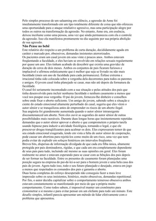 Pelo simples processo de um salaaming em silêncio, a agressão de Anne foi
imediatamente transformado em um tipo totalmente diferente de coisa que não ofereceu
uma oportunidade para o ataque retaliative agressivo, mas uma participação alegre por
todos os outros na transformação da agressão. No entanto, Anne era, em essência,
deixou incólume como uma pessoa, uma vez que ainda permaneceu com ela o controle
da agressão. Isso ela manifestou prontamente no dia seguinte por sua própria abolição
de sua agressão.
Não Pense no bebê
Este relatório diz respeito a um problema de curta duração, decididamente aguda em
caráter e marcado por, obsessivos, demandas insistentes aterrorizados.
Os pacientes eram um casal jovem em seus vinte e poucos anos. Ambos estavam
freqüentando a faculdade, e eles haviam se envolvido em relações sexuais regularmente
por quase um ano. Eles tinham acabado de descobrir que existia uma gravidez de
duração de cerca de dois meses. Ambos os conjuntos de pais ficaram furiosos e
implacável e afirmou enfaticamente que é melhor que seja se livrado ou não mais
faculdade (mais um ano de faculdade para cada permaneceu). Ênfase extrema e
irracional tinha sido colocada sobre a vergonha dela decorrentes para todos os parentes
e amigos. O jovem casal tinha planejado se casar, mas não até depois da formatura da
faculdade.
O casal foi seriamente incomodado com a sua situação e pelas atitudes dos pais que
tinha desenvolvido para incluir nenhuma faculdade e nenhum casamento a menos que
você nos poupar essa vergonha. O pai do jovem, forneceu-lhe dinheiro e conselhos
sobre onde fixar o aborto suficiente. Um amigo do jovem, sabendo sobre a situação e
ciente do estado emocional altamente perturbado do casal, sugeriu que eles vêem o
autor sênior e se tranquilizou antes de empreender os riscos de um aborto ilegal.
Sua angústia foi grandemente aumentada quando o autor sênior intransigente
discountenanced um aborto. Nem eles ouvir as sugestões do autor sênior de outras
possibilidades mais razoáveis. Durante duas longas horas que insistentemente repetidas
demandas que o autor sênior aprovar o aborto e que comprometem o próprio tarefa
usando hipnose para induzir a atividade fisiológica, tornando-o legal, e que ele
prescrever drogas tranqüilizantes para acalmar os dois. Eles expressaram temor de que
seu estado emocional exagerada, tendo em vista a falta do autor sênior de cooperação,
pode causar um abortista para rejeitá-los como muito de um risco, uma vez que nem
podia evitar de explodir em soluços histéricos em intervalos freqüentes.
Breves bits, dispersas de informação divulgada de que cada era filha única, altamente
protegida por pais dominadores, rígidas, e que cada um era completamente dependente
de seus pais para tudo, incluindo até mesmo as suas opiniões em geral. Eles foram
realmente no amor e estavam esperando para se casar com as bênçãos dos pais depois
de ser formar na faculdade. Entre os presentes de casamento foram planejadas uma
posição segura na empresa do pai-de-lei-a-ser para o homem jovem e uma bela casa dos
pais do jovem. Agora tudo isso, todo o seu futuro planejado e desejado, estava em jogo
a menos que respeitados os comandos dos pais e garantiu o aborto.
Duas horas completas do esforço desesperado não conseguiu fazer a mais leve
impressão sobre os seus insistentes, histérico, muito obsessivas, demandas repetitional.
Por fim, o autor decidiu capitalizar sobre o comportamento temeroso obsessiva ambos
estavam constantemente se manifestando por meio de que a própria muito
comportamento. Como todos sabem, é impossível manter um cronômetro para
cronometrar a si mesmo e para evitar pensar em um elefante para todo um minuto. Este
desafio simples, infantil parecia apresentar um método de lidar efetivamente com o
problema que apresentou.
 