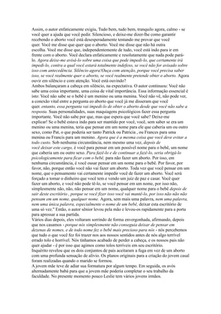 Assim, o autor enfaticamente exigiu, Tudo bem, tudo bem, tranquilo agora, calmo - se
você quer a ajuda que você pedir. Silencioso, e deixe-me dizer-lhe como garantir
recebendo o aborto você está desesperadamente tentando me provar que você
quer. Você me disse que quer que o aborto. Você me disse que não há outra
escolha. Você me disse que, independentemente de tudo, você está indo para ir em
frente com o aborto. Você declara enfaticamente e resolutamente que nada pode pará-
lo. Agora deixe-me avisá-lo sobre uma coisa que pode impedi-lo, que certamente irá
impedi-lo, contra a qual você estará totalmente indefeso, se você não for avisado sobre
isso com antecedência. Silêncio agora!Ouça com atenção, porque você precisa saber
isso, se você realmente quer o aborto, se você realmente pretende obter o aborto. Agora
ouvir em silêncio e com atenção. Você está ouvindo?
Ambos balançaram a cabeça em silêncio, na expectativa. O autor continuou: Você não
sabe uma coisa importante, uma coisa de vital importância. Essa informação essencial é
isto: Você não sabe se o bebê é um menino ou uma menina. Você não vê, não pode ver,
a conexão vital entre a pergunta eo aborto que você já me disseram que você
quer. entanto, essa pergunta vai impedi-lo de obter o aborto desde que você não sabe a
resposta. Suas personalidades, suas maquiagens psicológicos fazer essa pergunta
importante. Você não sabe por que, mas que espera que você sabe? Deixe-me
explicar! Se o bebê estava indo para ser mantido por você, você, sem saber se era um
menino ou uma menina, teria que pensar em um nome para ele que caberia um ou outro
sexo, como Pat, o que poderia ser tanto Patrick ou Patricia , ou Frances para uma
menina ou Francis para um menino. Agora que é a mesma coisa que você deve evitar a
todo custo. Sob nenhuma circunstância, nem mesmo uma vez, depois de
você deixar este cargo, é você para pensar em um possível nome para o bebê, um nome
que caberia um ou outro sexo. Para fazê-lo e de continuar a fazê-lo, seria obrigá-lo
psicologicamente para ficar com o bebê, para não fazer um aborto. Por isso, em
nenhuma circunstância, é você ousar pensar em um nome para o bebê. Por favor, por
favor, não, porque então você não vai fazer um aborto. Toda vez que você pensar em um
nome, que o pensamento vai certamente impedir você de fazer um aborto. Você será
forçado a tomar o dinheiro que você tem e vendo um juiz de paz e casar. Você quer
fazer um aborto, e você não pode tê-lo, se você pensar em um nome, por isso não,
simplesmente não, não, não pensar em um nome, qualquer nome para o bebê depois de
sair deste escritório , porque se você fizer isso você vai mantê-lo, por isso não não não
pensam em um nome, qualquer nome. Agora, sem mais uma palavra, nem uma palavra,
nem uma única palavra, especialmente o nome de um bebê, deixar esta escritório de
uma só vez.'' Então, o autor sênior levou pela mão e levou-os rapidamente para a porta
para apressar a sua partida.
Vários dias depois, eles voltaram sorrindo de forma envergonhada, afirmando, depois
que nos casamos - porque nós simplesmente não conseguia deixar de pensar em
dezenas de nomes, e de todo nome fez o bebê mais precioso para nós - nós percebemos
que tudo o que você fez foi trazer nos aos nossos sentidos antes de nós algo terrível
errado tolo e horrível. Nós tínhamos acabado de perder a cabeça, e os nossos pais não
quer ajudar - é por isso que agimos como tolos terríveis em seu escritório.
Inquérito revelou que os dois conjuntos de pais aceitaram a fuga em vez de um aborto
com uma profunda sensação de alívio. Os planos originais para a criação do jovem casal
foram realizadas quando o marido se formou.
A jovem mãe teve de adiar sua formatura por algum tempo. Em seguida, os avós
alternadamente babá para que a jovem mãe poderia completar o seu trabalho da
faculdade. No presente momento pouco Leslie tem vários jovens irmãos.
 