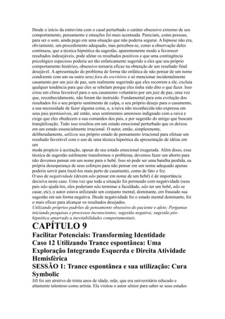 Desde o início da entrevista com o casal perturbado o caráter obsessivo extremo de seu
comportamento, pensamento e emoções foi mais acentuada. Pareciam, como pessoas,
para ser o som, ainda pego em uma situação que não poderia segurar. A hipnose não era,
obviamente, um procedimento adequado, mas percebeu-se, como a observação deles
continuou, que a técnica hipnótica da sugestão, aparentemente modo a favorecer
resultados indesejáveis, pode afetar os resultados positivos e que uma contingência
psicológico especioso poderia ser tão enfaticamente sugerido a eles que seu próprio
comportamento histérico, obsessivo tornaria eficaz na obtenção de um resultado final
desejável. A apresentação do problema de forma tão enfática de não pensar de um nome
condizente com um ou outro sexo fora do escritório e só mencionar incidentalmente
casamento por um juiz de paz, sem realmente sugerindo que eles recorrem a ele, excluía
qualquer tendência para que eles se rebelam porque eles tinha sido dito o que fazer. Isso
criou um clima favorável para o seu casamento voluntário por um juiz de paz, uma vez
que, reconhecidamente, não foram tão instruído. Fundamental para esta evolução dos
resultados foi o seu próprio sentimento de culpa, o seu próprio desejo para o casamento,
a sua necessidade de fazer alguma coisa, o, a raiva não reconhecida não expressa em
seus pais permissivos, até então, seus sentimentos amorosos indignado com a raiva e
exige que eles obedecem a sua comandos dos pais, e por sugestão do amigo que buscam
tranqüilização. Tudo isso resultou em um estado emocional perturbado que os deixou
em um estado essencialmente irracional. O autor, então, simplesmente,
deliberadamente, utilizou seu próprio estado de pensamento irracional para efetuar um
resultado favorável com o uso de uma técnica hipnótica da apresentação de idéias em
um
moda propício à aceitação, apesar de seu estado emocional exagerada. Além disso, essa
técnica de sugestão sutilmente transformou o problema, devemos fazer um aborto para
não devemos pensar em um nome para o bebê. Isso só pode ser uma batalha perdida, ea
própria desesperança de seus esforços para não pensar em um nome adequado apenas
poderia servir para trazê-los mais perto de casamento, como de fato o fez.
O uso de negatividade (devem não pensar em nome de um bebê) é de importância
decisiva neste caso. Uma vez que toda a situação foi permeado com negatividade (seus
pais não ajudá-los, eles poderiam não terminar a faculdade, não ter um bebê, não se
casar, etc), o autor estava utilizando um conjunto mental, dominante, em fraseado sua
sugestão em um forma negativa. Desde negatividade foi o estado mental dominante, foi
o mais eficaz para alcançar os resultados desejados.
Utilizando próprios padrões de pensamento obsessivo do paciente e afeto; Perguntas
iniciando pesquisas e processos inconscientes; sugestão negativa; sugestão pós-
hipnótica amarrado a inevitabilidades comportamentais.
CAPÍTULO 9
Facilitar Potenciais: Transforming Identidade
Caso 12 Utilizando Trance espontânea: Uma
Exploração Integrando Esquerda e Direita Atividade
Hemisférica
SESSÃO 1: Trance espontânea e sua utilização: Cura
Symbolic
Jill foi um atrativo de trinta anos de idade, mãe, que era universitário educado e
altamente talentoso como artista. Ela visitou o autor sênior para saber se seus estados
 