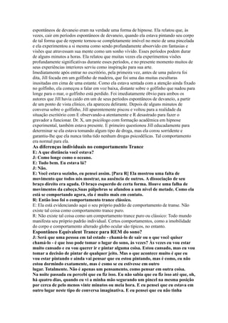 espontâneos de devaneio eram na verdade uma forma de hipnose. Ela relatou que, às
vezes, cair em períodos espontâneos de devaneio, quando ela estava pintando seu corpo
de tal forma que de repente tornou-se completamente imóvel no meio de uma pincelada
e ela experimentou a si mesma como sendo profundamente absorvido em fantasias e
visões que atravessam sua mente como um sonho vívido. Esses períodos podem durar
de alguns minutos a horas. Ela relatou que muitas vezes ela experimentou visões
profundamente significativas durante esses períodos, e no presente momento muitos de
seus experiências interiores serviu como inspiração para sua arte.
Imediatamente após entrar no escritório, pela primeira vez, antes de uma palavra foi
dita, Jill focada em um golfinho de madeira, que foi uma das muitas esculturas
inusitadas em cima de uma estante. Como ela estava sentada com a atenção ainda fixado
no golfinho, ela começou a falar em voz baixa, distante sobre o golfinho que nadou para
longe para o mar, o golfinho está perdido. Foi imediatamente óbvio para ambos os
autores que Jill havia caído em um de seus períodos espontâneos de devaneio, a partir
de um ponto de vista clínico, ela apareceu delirante. Depois de alguns minutos de
conversa sobre o golfinho, Jill aparentemente piscou e voltou para a realidade da
situação escritório com E observando-a atentamente e R desastrado para fazer o
gravador a funcionar. Dr. X, um psicólogo com formação acadêmica em hipnose
experimental, também estava presente. E primeiro questionou Jill educadamente para
determinar se ela estava tomando algum tipo de droga, mas ela corou sorridente e
garantiu-lhe que ela nunca tinha tido nenhum drogas psicodélicas. Tal comportamento
era normal para ela.
As diferenças individuais no comportamento Trance
E: A que distância você estava?
J: Como longe como o oceano.
E: Tudo bem. Eu estava lá?
J: Não.
E: Você estava sozinho, eu pensei assim. [Para R] Ela mostrou uma falta de
movimento que todos nós mostrar, na ausência de outros. A dissociação de seu
braço direito era aguda. O braço esquerdo de certa forma. Houve uma falha de
movimentos da cabeça.Suas pálpebras se afundou a um nível de metade. Como ela
está se comportando agora, ela é muito mais em contato.
R: Então isso foi o comportamento trance clássico.
E: Ela está evidenciando aqui o seu próprio padrão de comportamento de transe. Não
existe tal coisa como comportamento trance puro.
R: Não existe tal coisa como um comportamento trance puro ou clássico: Todo mundo
manifesta seu próprio padrão individual. Certos comportamentos, como a imobilidade
do corpo e comportamento alterado globo ocular são típicos, no entanto.
Espontâneo Equivalent Trance para REM do sono?
J: Será que uma pessoa em tal estado - chamá-lo de sair ou o que você quiser
chamá-lo - é que isso pode tomar o lugar do sono, às vezes? Às vezes eu vou estar
muito cansado e eu vou querer ir e pintar alguma coisa. Estou cansado, mas eu vou
tomar a decisão de pintar de qualquer jeito. Mas o que acontece muito é que eu
vou estar pintando e ainda vai pensar que eu estou pintando, mas é como, eu não
estou dormindo exatamente, mas é como se eu estivesse em outro
lugar. Totalmente. Não é apenas um pensamento, como pensar em outra coisa.
Na noite passada eu percebi que eu fiz isso. Eu não sabia que eu fiz isso até que, oh,
há quatro dias, quando eu vi a minha mão segurando um pincel na mesma posição
por cerca de pelo menos vinte minutos ou meia hora. E eu pensei que eu estava em
outro lugar neste tipo de conversa imaginativa. E eu pensei que eu não tinha
 