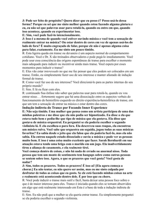 J: Pode ser feito de propósito? Quero dizer que eu posso é? Posso usá-lo dessa
forma? Porque eu sei que me sinto melhor quando estou fazendo alguma pintura e
eu, eu não sei que palavras usar para rotulá-la, quando eu entro em que, quando
isso acontece, quando eu experimentar isso.
E: Sim, você pode fazê-lo intencionalmente.
J: Isso é a mesma de quando você estiver ouvindo música e você tem a sensação de
realmente entrar na música? Ou estar dentro de cores em vez de apenas usá-los do
lado de fora? É muito engraçado de falar, porque ele não é apenas alguma coisa
para falar, exatamente. Eu me sinto um pouco tímido.
R: Esta ligeira queda em transe ou devaneio é um aspecto normal do comportamento
cotidiano. Você e Dr. X são treinados observadores e pode pegá-lo imediatamente. Você
pode usar essa consciência das origens espontâneas de transe para escolher o momento
mais adequado para induzir ou incentivar ainda mais transe. Você espera por esses
momentos para induzir o transe?
E: Eles vão estar interessado no que me faz pensar que eles podem ser colocados em um
transe. Então, eu simplesmente fazer uso de seu interesse e manter afastado de indução
formal de transe.
R: Como você faz uso de seu interesse? Você direcioná-lo para as partes internas do seu
próprio mundo?
E: Sim. E lá eu ficar com eles.
R: continuado Sua ênfase não saber que palavras usar para rotulá-la, quando eu vou
entrar nisso. . . fortemente sugere que há uma dissociação entre os aspectos verbais do
funcionamento do hemisfério esquerdo eo direito experiência-hemisférica de transe, em
que um tem a sensação de entrar na música e estar dentro das cores.
Indução indireta do Trance por Focando Inner Experience
E: Não seja tímido. Uma mulher que pensa como um artista participou de uma das
minhas palestras e me disse que ela não podia ser hipnotizado. Eu disse a ela que
estava tudo bem e pediu-lhe que tipo de música que ela gostava. Ela disse que
gostava de música orquestral. Eu perguntei se ela poderia escolher o segundo
violinista lá. E ela escolheu-o para fora. Ela descreveu suas roupas, ela encontrou
um músico ruiva. Você sabe que orquestra em seguida, jogou todas as suas músicas
favoritas? Eu sabia desde o jeito que ela falou que ela poderia fazê-lo, mas ela não
sabia. Ela entrou naquele estado dissociado e ouviu a música e pude ver as pessoas
muito bem. E isso é uma coisa muito excelente que fazer. Sarah Bernhardt em sua
atuação estava tendo uma briga com o marido em um jogo. Ela inadvertidamente
tirou a aliança de casamento, e ela realmente tirei.
Você começa dentro de coisas, e não há nada de errado ou anormal nisso. Toda
pessoa que tem um monte de sentimento tem hangups sobre como outras pessoas
se sentem sobre isso. Agora, o que os prazeres que você gosta? Você gosta de
nadar?
J: Sim, todos os prazeres. Todos os prazeres! É isso aí! [Ela agora começa a
chorar.] Eu não tentar, eu não quero ser assim, mas eu me sinto culpada por
desfrutar de todas as coisas que eu gosto. Se ele está fazendo minhas coisas na arte
e realmente está acontecendo dentro dele. É por isso que eu choro.
R: Você pode induzir o transe mais sutil e fácil, basta deixar uma pessoa foco sobre o
que é de maior interesse para eles. Trance é iniciada quando eles se tornam absorvidos
em algo que está realmente interessado em Esta é a base de toda a indução indireta de
transe.
E: Sim. Eu não pedi que a mulher se ela queria entrar transe. Eu simplesmente perguntei
se ela poderia escolher o segundo violinista.
 
