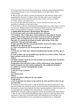 R: Você encontra uma área de interesse da pessoa. Uma área onde há programas fortes
construídos na pessoa, e você se concentrar apenas no que para induzir transe.
E: Isso é tudo!
R: Mas por que seus súditos se tornam tão absortos em suas áreas de interesse que o
comportamento de transe é evidente? Todos nós falar sobre o que é intensamente
interessante para nós em conversas normais todos os dias, sem cair em transe.
E: Porque eu ficar com aquela coisa!
R: A conversa não saltar para outra coisa. Você se concentra em uma coisa, você
intensificar a absorção, e é isso que é transe.
E: Eu não deixe o salto de conversação para qualquer outra coisa. Sim, trance é um foco
em uma coisa. Watkins escreveu um artigo descrevendo um transe como deixar cair
todos os focos periférica e limitando-o a um foco. Eu concordo com isso.
A rápida Idade Regressão e Reorientação Therapeutic
E: Eu acho que é uma coisa muito agradável que você goste.
J: Eu também. Não é a mim agora, é provavelmente a coisa infância. Quando
criança, ele foi sempre colocar para baixo. É isso aí! É aí que ele querogrilos
partir. É como se as lágrimas que eu sinto vindo agora não me aqui agora
chorando. É o sentimento da criança de muito, muito tempo. É um velho
sentimento, velho que está saindo agora.
[E agora questiona Jill sobre seu passado familiar, número de irmãos, e outros
detalhes de sua vida mais cedo.]
E: Como você gostaria de dar um mergulho no oceano agora?
[Pausa]
J: [Com uma voz muito suave, distante] Imediatamente quando você disse que eu
estava lá.
E: Feche os olhos e dar um mergulho longo agradável no oceano sozinho. Nade um
longo caminho a partir de três anos.
[Pausa]
Um longo caminho a partir de três anos de idade com sua idade atual. E desfrutar
de cada curso da mesma.
[Longa pausa como Jill fecha os olhos e muito evidentemente segue imaginário
interno enquanto seus olhos mudar rapidamente sob as pálpebras fechadas.]
E a minha voz será sons com significado na água.
[Longa pausa]
E você vai ver que a menina,
[Pausa]
uma menina maior
[Pausa]
uma jovem senhora. Olhe para ela com cuidado,
[Longa pausa]
e você vai aprender um número surpreendente de coisas agradáveis sobre ela que
você não sabia.
R: Ela descreve muito bem como é o lado do filho dela que está chorando agora. Será
que você escolher este método de indução, porque ela já havia demonstrado que o tema
da natação no oceano havia induzido um transe espontaneamente no início da sessão em
sua associação com o golfinho? Em outras palavras, você foi novamente
simplesmente utilizando próprios programas internos de um sujeito para induzir transe?
E: Não. Eu estava interessado principalmente aqui em fazê-la o mais longe possível de
sua família, já que estava se tornando muito emocionalmente envolvente para esta
situação. Eu queria ajudá-la com as suas lágrimas por distraí-la de seu sofrimento
 