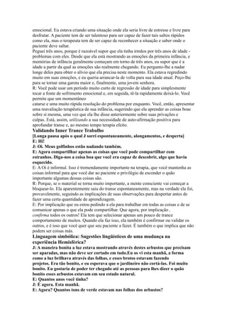 emocional. Eu estava criando uma situação onde ela seria livre de estresse e livre para
desfrutar. A paciente tem de ser talentoso para ser capaz de fazer tais saltos rápidos
como ela, mas o terapeuta tem de ser capaz de reconhecer a situação e saber onde o
paciente deve saltar.
Peguei três anos, porque é razoável supor que ela tinha irmãos por três anos de idade -
problemas com eles. Desde que ela está mostrando as emoções da primeira infância, e
memórias de infância geralmente começam em torno de três anos, eu supor que é a
idade a partir da qual as emoções são realmente chegando. Eu pergunto-lhe a nadar
longe deles para obter o alívio que ela precisa neste momento. Ela estava regredindo
muito em suas emoções, e eu queria arrancar-la de volta para sua idade atual. Peço-lhe
para se tornar uma garota maior e, finalmente, uma jovem senhora.
R: Você pode usar um período muito curto de regressão de idade para simplesmente
tocar a fonte de sofrimento emocional e, em seguida, tê-la rapidamente deixá-lo. Você
permite que um momentâneo
catarse e uma muito rápida resolução do problema por enquanto. Você, então, apresentar
uma reavaliação terapêutica de sua infância, sugerindo que ela aprender as coisas boas
sobre si mesma, uma vez que ela lhe disse anteriormente sobre suas privações e
culpas. Está, assim, utilizando a sua necessidade de auto-afirmação positiva para
aprofundar transe e, ao mesmo tempo terapia efeito.
Validando Inner Trance Trabalho
[Longa pausa após o qual J sorri espontaneamente, alongamentos, e desperta]
E: Hi!
J: Oi. Meus golfinhos estão nadando também.
E: Agora compartilhar apenas as coisas que você pode compartilhar com
estranhos. Diga-nos a coisa boa que você era capaz de descobrir, algo que havia
esquecido.
E: A Oi é informal. Isso é tremendamente importante na terapia, que você mantenha as
coisas informal para que você dar ao paciente o privilégio de esconder o quão
importante algumas dessas coisas são.
R: Porque, se o material se torna muito importante, a mente consciente vai começar a
bloquear-lo. Ela aparentemente saiu do transe espontaneamente, mas na verdade ela foi,
provavelmente, seguindo as implicações de suas observações para despertar antes de
fazer uma certa quantidade de aprendizagem.
E: Por implicação que eu estou pedindo a ela para trabalhar em todas as coisas e de se
comunicar apenas o que ela pode compartilhar. Que agora, por implicação ,
confirma todos os outros! Ela tem que selecionar apenas um pouco de trance
comportamento de muitos. Quando ela faz isso, ela também é confirmar ou validar os
outros, e é isso que você quer que seu paciente a fazer. É também o que implica que não
podem ser coisas más.
Linguagem simbólica: Sugestões lingüísticos de uma mudança na
experiência Hemisférica?
J: A maneira bonita a luz estava mostrando através destes arbustos que precisam
ser aparadas, mas não deve ser cortado em tudo.Eu os vi esta manhã, a forma
como a luz brilhava através das folhas, e esses brotos estavam fazendo
projetos. Era tão bonito, e eu esperava que o jardineiro não cortá-las. Foi muito
bonito. Eu gostaria de poder ter chegado até as pessoas para lhes dizer o quão
bonito esses arbustos estavam em seu estado natural.
E: Quantos anos você tinha?
J: É agora. Esta manhã.
E: Agora? Quantos tons de verde estavam nas folhas dos arbustos?
 