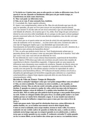 J: No início eu vi tantos tons, mas eu não queria ver todos os diferentes tons. Eu só
queria ir em um. Quando eu finalmente olhei para ele por muito tempo, se
transformou em mais como chartreuse.
E: Mas você pode ver diferentes tons.
J: Sim, eu os vejo. É uma sensação boa, também.
E: A sociedade diz, Apare aqueles arbustos.
R: Apare o seu comportamento; entrar na fila. Mas ela está dizendo aqui que ela não
quer ser aparadas, ela quer ser livre para crescer em sua própria maneira natural.
E: É isso mesmo! E ela não sabe em um nível consciente o que ela está dizendo. Ela não
está falando de arbustos, ela só pensa que é. Eu, então, ficar longe de que com pressa e
distraí-la com conversa sobre tonalidades de cor, porque eu não quero colocar qualquer
pressão emocional sobre ela. Essa foi uma abertura terapêutica, mas ela não veio aqui
para a terapia.
R: Ao dizer que eu só queria entrar em um [tom de color] ela está repetindo seu tema
antes de realmente entrar na música ... ou estar dentro das cores. Gostaria de saber se
esse tipo de linguagem implica que a sua identidade ego (associado com o
funcionamento do hemisfério esquerdo) é deixar-se cercado por, ou sob o domínio de, a
experiência mais artística do hemisfério direito?
E: Sim, eu acho que poderia muito bem ser. Você freqüentemente acham que os
pacientes dizem estar em transe é estar em uma parte diferente de si mesmos: Você sabe
que você é você, mas você está em um diferente de você.
R: Isso diferente de você é a mais intensa funcionamento, experiencial do hemisfério
direito. Sperry (1964) disse que todos nós existimos em pelo menos dois mundos de
experiência (o direito e hemisfério esquerdo). A hipnose pode ser uma maneira de
diferenciar mais claramente esses mundos de existência. Quando ela fala de entrar em
transe, ela realmente significa ir para o mundo da experiência certa-hemisférica. De
acordo com este ponto de vista talento artístico consiste na capacidade de ceder a
experiência certa-hemisférica (Rossi, 1977).Desenvolvimento artístico envolveria a
disciplina de aprendizagem do hemisfério esquerdo para submeter-se a experiência
certa-hemisférica e depois forjar alguma expressão dele em uma forma de arte
consensualmente válido.
Revisão de Vida em Trance: Tempo de Distorção
E: E sobre a natação? Qualquer coisa que você pode compartilhar com estranhos?
J: Sim, eu estava nadando. No começo eu estava sozinho, e, em seguida, os
golfinhos vieram. Mas eu não me sentir estranho, porque eles têm mais nenhum
destino. E quando eu comecei a nadar de volta, entrei em uma rede de bonecas e
brinquedos antigos, coisas de infância. E a minha coisa imediata foi a nadar
através dele. Mas eu sabia que não poderia fazê-lo porque o meu punho ficou preso
na rede. Então eu coloquei minha mão para fora e eu ainda podia nadar e eu senti
minhas pernas ser muito forte chutando a água. E eu me mudei suavemente o
líquido de coisas da infância e empurrou-o para o mar, por isso estava livre de
novo, e
Nadei um pouco mais. Seja qual for obstáculos houvesse, coisas diferentes de
minha família, etc, eu só nadou suavemente através deles depois disso.
Como eu estava nadando, meu corpo mudou, tornou-se mais velho. Eu estava
nadando em um vestido xadrez de quando eu tinha dez anos, e então eu estava
nadando nesta longa capa que eu comprei quando eu era adolescente, e então o
terno que eu tenho quando eu era casado. É realmente estranho! E então quando
eu tive os meus filhos, eu me lembro das coisas que eu usava e eu também estava
 