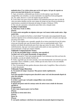nadando nisso. E as várias coisas que eu tive até agora. Até que de repente eu
estava em uma bela forma de ver o oceano.
E: Aqui, novamente, enfatizando que ela deve revelar apenas o que ela pode
compartilhar com estranhos, eu estou mantendo-a na superfície.Estou protegendo
ela. Ela, então, descreve o curso de terapia ela quer discutir.
R: Como lidar com essas coisas de infância. Ela realmente passa por uma revisão de
vida com tantos detalhes em tão curto espaço de tempo em que ela provavelmente já
experimentou considerável distorção de tempo (Cooper e Erickson, 1959).
E: Ela vem até o presente e está pronto para lidar com a situação atual.
Facilitar Criatividade
E: Tudo bem. Feche os olhos.
[Pausa]
E ir para outro mergulho em alguma coisa que você nunca tenha usado antes. Algo
muito feliz.
R: Isso é um exemplo de facilitar a criatividade? Você pode estar perguntando-lhe para
sintetizar algumas novas estruturas psíquicas quando você pedir a ela para usar algo que
ela nunca usou antes.
E: Sim. É uma ruptura com o passado, quando ela se torna consciente de que há outras
coisas que ela pode usar, que ela nunca tenha visto ou experimentado antes. Você
também está dando-lhe permissão para fazer algo que nunca fez antes. Além disso,
simbolicamente, algo que você nunca usado antes pode ser uma experiência! Não é
necessariamente a roupa que estamos falando.
Validando Comportamento Trance
E: E dar um mergulho longo e cansativo, mas agradável.
No final você vai se sentir descansado. [Longa pausa]
E: Por que cansativo? Você está cansado quando você realmente tem feito um bom dia
de trabalho, um dia de trabalho frutífero de.
R: Então, sugerindo que ela estar cansado, você está introduzindo um elemento que está
associado a fazer o trabalho e, assim, validar que ela está a fazer ou fez um trabalho
importante em transe.
E: Sim. Ferramenta de hoje ganhou descanso desta noite. Longfellow. Mas se divertir e
se sentir descansado.
Utilizando Tempo Distortion
E: Um monte de tempo vai passar. Mas passar muito rapidamente.
[Pausa]
Será uma agradável surpresa para descobrir como você está descansado depois de
estar tão cansado.
[Longa pausa]
E só dizer a parte que você pode compartilhar com estranhos.
[Longa pausa]
E apenas um pouco mais de cansaço antes de entrar nesse estado de descanso
agradável.
[Longa pausa]
E não é uma surpresa para você no final.
[Pausa]
O destino se torna mais clara.
[Pausa]
Quase lá.
[Pausa]
E você pode continuar a desfrutar da sensação descansado depois de despertar.
 