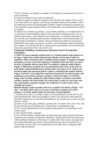 E: Sim. E quando você guardar um segredo, você ampliar sua compreensão de como as
coisas funcionam.
R: Espere um minuto! Como é que isso funciona?
E: É preciso alargar um monte de receptores para descobrir um segredo. Toda vez que
você tentar manter um segredo, você tem que encontrar maneiras de escondê-la. Esse é
um importante processo de aprendizagem, também! Apenas mantendo um segredo que
te faz aprender a erguer guardas, defesas. Ele amplia todo o seu entendimento de manter
um segredo.
R: Quando você aumenta suas defesas, você também aumentar a sua compreensão! Isso
é o oposto da visão psicanalítica clássica! Claro que há uma diferença entre o uso de
defesas inconscientes, o que limitaria a sua compreensão, e as defesas conscientes, de
que você fala, que realmente pode aumentar a compreensão. Você realmente pode, em
determinadas circunstâncias, facilitar o desenvolvimento psicológico de uma pessoa,
pedindo-lhes para manter um segredo. Ao dizer a uma criança para manter um segredo,
por exemplo, você está dizendo que a criança colocar certas defesas sob controle do ego
consciente, para desenvolver o tato criativo, etc
Linguagem Simbólica: Fantasia para funcionar através de materiais
Traumático
J: Tudo! Eu estava nadando sozinho desta vez. Nenhum animal, nada, apenas me
na água. A água estava muito intensamente colorido. Eu não quero nadar na
superfície, então eu fui quase todo o caminho debaixo d'água. E quando eu cheguei
lá embaixo, as cores eram como nada que o sol poderia fazer por cima. Eu estava
tão feliz. O caminho todo me senti feliz! E eu poderia realmente nadar debaixo
d'água. É difícil para eu manter isso em uma piscina real. Como eu fui cada vez
mais fundo e mais profundo, havia conchas como você nunca viu. E então eu até
encontrei alguns que pareciam pedras e gemas e conseguia nem respirar debaixo
d'água. E levei-os e eu só joguei-los com tanta força que foi em cima da água e eles
mudaram as cores lá fora, porque eu podia ver através da água. E eu fiz isso o
tempo todo. Eu tinha acabado de nadar debaixo d'água e encontrar essas belas
conchas e mesmo estes descartados, uh, como pratos, eu não sei o que eram, mas
eles eram bonitos e quando eu joguei, eles mudaram. E eu fiz isso por todo o
caminho até a praia. |
Quando cheguei à praia eu podia sentir isso, eu podia vê-lo debaixo d'água - você
sabe - você pode sentir como a terra está a construir-se quando você está lá
embaixo e as rochas mudar depois de tantos pés. Como geográfica.
E: Quando ela diz que é só comigo na água, ela está dizendo que ela está nua. Ela não
está encobrindo nada. Não há necessidade de cobrir-se.Eu não quero nadar apenas na
superfície significa que ela está indo profundamente. As conchas são as coisas vazias do
passado, conchas
que uma vez que tinha algo, problemas, agonias neles. Ela pode vê-los como vazio, mas
ela não sabe que ela está olhando para o seu passado e seus problemas aqui.
R: Ela vê isso simbolicamente sem consciência compreender o seu significado, como
estamos agora.
E: Ela é desintoxicante a situação.
R: Ela é desintoxicante a situação para sua mente consciente agora, porque seria muito
traumático para explodiu em lágrimas e depressão, olhando para trás de novo para esses
velhos problemas. Quando você diz que as conchas estão vazios agora, você quer dizer
que ela já tenha lidado com sucesso com os problemas que uma vez contidos? Se os
reservatórios estavam cheios, isso significaria que ela ainda estava carregando todos
aqueles velhos problemas.
 