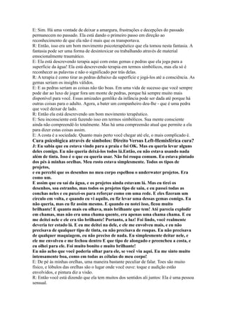 E: Sim. Há uma vontade de deixar a amargura, frustrações e decepções do passado
permanecem no passado. Ela está dando o primeiro passo em direção ao
reconhecimento de que ela não é mais que os transportava.
R: Então, isso era um bom movimento psicoterapêutico que ela tomou nesta fantasia. A
fantasia pode ser uma forma de desintoxicar ou trabalhando através de material
emocionalmente traumático.
E: Ela está descrevendo terapia aqui com estas gemas e pedras que ela joga para a
superfície da água! Ela está descrevendo terapia em termos simbólicos, mas ela só é
reconhecer as palavras e não o significado por trás delas.
R: A terapia é como tirar as pedras debaixo da superfície e jogá-los até a consciência. As
gemas seriam os insights válidos.
E: E as pedras seriam as coisas não tão boas. Em uma vida de sucesso que você sempre
pode dar ao luxo de jogar fora um monte de pedras, porque há sempre muito mais
disponível para você. Essas amizades gemlike da infância pode ser dada até porque há
outras coisas para o adulto. Agora, a bater um companheiro deu-lhe - que é uma pedra
que você deixar de lado.
R: Então ela está descrevendo um bom movimento terapêutico.
E: Seu inconsciente está fazendo isso em termos simbólicos. Sua mente consciente
ainda não compreendê-lo totalmente. Mas há uma compreensão atual que permite a ela
para dizer estas coisas assim.
E: A costa é a sociedade. Quanto mais perto você chegar até ele, o mais complicado é.
Cura psicológica através de símbolos: Direito Versus Left-Hemisférica cura?
J: Eu sabia que eu estava vindo para a praia e foi OK. Mas eu queria levar alguns
deles comigo. Eu não queria deixá-los todos lá.Então, eu não estava usando nada
além de tinta. Isso é o que eu queria usar. Não foi roupa comum. Eu estava pintado
dos pés à minhas orelhas. Meu rosto estava simplesmente. Todos os tipos de
projetos,
e eu percebi que os desenhos no meu corpo espelhou o underwater projetos. Era
como um.
E assim que eu saí da água, e os projetos ainda estavam lá. Mas eu tirei os
desenhos, soa estranho, mas todos os projetos tipo de saiu, e eu passei todas as
conchas neles e eu puxei-os para reforçar como em uma rede. E eles fizeram um
círculo em volta, e quando eu vi aquilo, eu fiz levar uma dessas gemas comigo. Eu
não queria, mas eu fiz assim mesmo. E quando eu notei isso, ficou muito
brilhante! E quanto mais eu olhava, mais brilhante que tem! Até parecia explodir
em chamas, mas não era uma chama quente, era apenas uma chama chama. E eu
me deitei nele e ele era tão brilhante! Portanto, a luz! Foi lindo, você realmente
deveria ter estado lá. E eu me deitei na dele, e ele me envolveu mais, e eu não
precisava de qualquer tipo de tinta, eu não precisava de roupas. Eu não precisava
de qualquer maquiagem, eu não preciso de nada. Eu simplesmente deitar nele, e
ele me envolveu e me fechou dentro E que tipo de alongado e preencheu a costa, e
eu olhei para ele. Foi muito bonito e muito brilhante!
Eu não acho que você poderia olhar para ele, se você viu aqui. Eu me sinto muito
intensamente boa, como em todas as células do meu corpo!
E: De pé às minhas orelhas, uma maneira bastante peculiar de falar. Toes são muito
físico, e lóbulos das orelhas são o lugar onde você ouve: toque e audição estão
envolvidos, e pintura diz a visão.
R: Então você está dizendo que ela tem muitos dos sentidos ali juntos: Ela é uma pessoa
sensual.
 