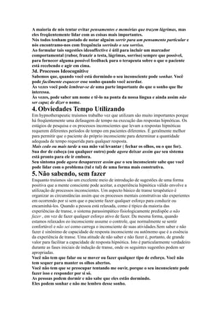 A maioria de nós tentar evitar pensamentos e memórias que trazem lágrimas, mas
eles freqüentemente lidar com as coisas mais importantes.
Nós todos tenham gostado de notar alguém sorrir para um pensamento particular e
nós encontramo-nos com frequência sorrindo o seu sorriso.
Ao formular tais sugestões ideoaffective é útil para incluir um marcador
comportamental (rubor, franzir a testa, lágrimas, sorriso) sempre que possível,
para fornecer alguma possível feedback para o terapeuta sobre o que o paciente
está recebendo e agir em cima.
3d. Processos Ideocognitive
Sabemos que, quando você está dormindo o seu inconsciente pode sonhar. Você
pode facilmente esquecer esse sonho quando você acordar.
Às vezes você pode lembrar-se de uma parte importante do que o sonho que lhe
interessa.
Às vezes, pode saber um nome e tê-lo na ponta da nossa língua e ainda assim não
ser capaz de dizer o nome.
4.Obviedades Tempo Utilizando
Em hypnotherapeutic truísmos trabalho vez que utilizam são muito importantes porque
há freqüentemente uma defasagem de tempo na execução das respostas hipnóticas. Os
estágios de pesquisa e os processos inconscientes que levam a respostas hipnóticas
requerem diferentes períodos de tempo em pacientes diferentes. É geralmente melhor
para permitir que o paciente do próprio inconsciente para determinar a quantidade
adequada de tempo requerida para qualquer resposta.
Mais cedo ou mais tarde a sua mão vai levantar ( fechar os olhos, ou o que for).
Sua dor de cabeça (ou qualquer outro) pode agora deixar assim que seu sistema
está pronto para ele ir embora.
Seu sintoma pode agora desaparecer assim que o seu inconsciente sabe que você
pode lidar com o problema (tal e tal) de uma forma mais construtiva.
5.Não sabendo, sem fazer
Enquanto truísmos são um excelente meio de introdução de sugestões de uma forma
positiva que a mente consciente pode aceitar, a experiência hipnótica válido envolve a
utilização de processos inconscientes. Um aspecto básico de transe terapêutico é
organizar as circunstâncias assim que os processos mentais construtivas são experientes
em ocorrendo por si sem que o paciente fazer qualquer esforço para conduzir ou
encaminhá-los. Quando a pessoa está relaxada, como é típico da maioria das
experiências de transe, o sistema parassimpático fisiologicamente predispõe a não
fazer , em vez de fazer qualquer esforço ativo de fazer. Da mesma forma, quando
estamos relaxados eo inconsciente assume o controle, que normalmente se sentir
confortável e não sei como carrega o inconsciente de suas atividades.Sem saber e não
fazer é sinônimo de capacidade de resposta inconsciente ou autônomo que é a essência
da experiência de transe. Uma atitude de não saber e não fazer é, portanto, de grande
valor para facilitar a capacidade de resposta hipnótica. Isto é particularmente verdadeiro
durante as fases iniciais de indução de transe, onde os seguintes sugestões podem ser
apropriadas.
Você não tem que falar ou se mover ou fazer qualquer tipo de esforço. Você não
tem sequer para manter os olhos abertos.
Você não tem que se preocupar tentando me ouvir, porque o seu inconsciente pode
fazer isso e responder por si só.
As pessoas podem dormir e não sabe que eles estão dormindo.
Eles podem sonhar e não me lembro desse sonho.
 