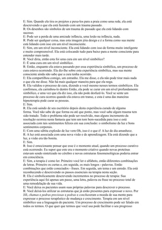 E: Sim. Quando ela tira os projetos e puxa-los para a praia como uma rede, ela está
descrevendo o que ela está fazendo com um trauma passado.
R: Os desenhos são símbolos de um trauma do passado que ela está lidando com
sucesso.
E: Pode ser a perda de uma amizade infância, uma lesão na infância, nada.
R: Pode ser qualquer coisa, mas esta imagem jóia design e é a forma como sua mente
está lidando com isso em um nível inconsciente.
E: Sim, em um nível inconsciente. Ela está lidando com isso de forma muito inteligente
e muito compreensível. Ela está colocando tudo para baixo para a mente consciente para
entender mais tarde.
R: Você diria, então esta foi uma cura em um nível simbólico?
E: É uma cura em um nível simbólico.
R: Então, enquanto ela estava passando por essa experiência simbólica, um processo de
cura estava ocorrendo. Ela diz-lhe sobre esta experiência simbólica, mas sua mente
consciente ainda não sabe que a cura tenha ocorrido.
E: Ela compartilhou comigo, um estranho. Ela me disse, e ela não pode tirar mais nada
o que ela me disse. Não há mais qualquer maneira para que ela nega.
R: Ela validou o processo de cura, dizendo a você mesmo nesses termos simbólicos. Ela
confirmou, ela carimbou-lo dentro Então, ela pode se curar em um nível profundamente
simbólico, e uma vez que ela diz isso, ela não pode desfazê-lo. Você se sente um
processo de cura ocorreu quando ela estava em transe, e esta é uma das maneiras
hipnoterapia pode curar as pessoas.
E: Sim.
R: Ela está saindo de seu escritório depois desta experiência curado de alguma
forma. Você não sabe de que forma ou até que ponto, mas você sabe algum trauma tem
sido tratado. Todo o problema não pode ser resolvido, mas alguns incremento da
resolução ocorreu nesta fantasia que tem um tom bem-sucedida para isso e está
associada com tais sentimentos felizes em sua conclusão: o simbolismo da luz e bons
sentimentos corporais.
E: Com uma súbita explosão de luz vem Oh, isso é o que é! A luz do dia amanhece.
R: A luz está associada com uma nova visão e de aprendizagem. Ela está dizendo que a
luz, a visão era tão bonita.
E: Sim.
R: Isso é emocionante pensar que esse é o momento atual, quando um processo curativo
está ocorrendo. Eu supor que este era o momento criativo quando novas proteínas
estavam sendo sintetizado no cérebro e novas estruturas fenomenológicas poderia entrar
em consciência.
E: Sim, a terapia é como ler. Primeiro você ler o alfabeto, então diferentes combinações
de letras. Primeiro os curtas e, em seguida, os mais longos - palavras. Então
combinações que estão conectados - frases. Em seguida, um tema e um enredo. Ela está
reconhecendo e descrevendo os passos essenciais na terapia nesta seção.
R: Ela é simbolicamente descrevendo incrementos no processo de terapia: Sua
experiência aqui foi apenas um passo, uma letra, palavra ou frase no processo total de
uma remodelação de sua vida.
E: Você deixa os pacientes usam suas próprias palavras para descrever o processo.
R: Você deixá-los utilizar as estruturas que já estão presentes para expressar o novo. Por
Jill, chamas e pedras preciosas e pedras e conchaseram a moeda de sua mente para
expressar o processo terapêutico de mudança e crescimento. Terapia em um nível
simbólico usa a linguagem do paciente. Um processo de crescimento pode ser falado em
todos os termos. O que quer que termos que você usa pode facilitar o seu progresso
 