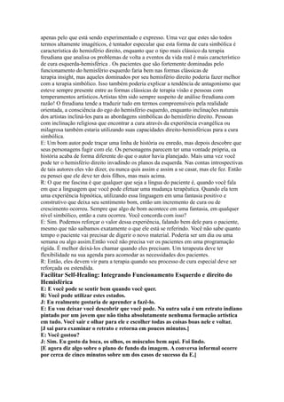 apenas pelo que está sendo experimentado e expresso. Uma vez que estes são todos
termos altamente imagéticos, é tentador especular que esta forma de cura simbólica é
característica do hemisfério direito, enquanto que o tipo mais clássico da terapia
freudiana que analisa os problemas de volta a eventos da vida real é mais característico
de cura esquerda-hemisférica . Os pacientes que são fortemente dominadas pelo
funcionamento do hemisfério esquerdo faria bem nas formas clássicas de
terapia insight, mas aqueles dominados por seu hemisfério direito poderia fazer melhor
com a terapia simbólico. Isso também poderia explicar a tendência de antagonismo que
esteve sempre presente entre as formas clássicas de terapia visão e pessoas com
temperamentos artísticos.Artistas têm sido sempre suspeito de análise freudiana com
razão! O freudiana tende a traduzir tudo em termos compreensíveis pela realidade
orientada, a consciência do ego do hemisfério esquerdo, enquanto inclinações naturais
dos artistas incliná-los para as abordagens simbólicas do hemisfério direito. Pessoas
com inclinação religiosa que encontrar a cura através da experiência evangélica ou
milagrosa também estaria utilizando suas capacidades direito-hemisféricas para a cura
simbólica.
E: Um bom autor pode traçar uma linha de história ou enredo, mas depois descobre que
seus personagens fugir com ele. Os personagens parecem ter uma vontade própria, ea
história acaba de forma diferente do que o autor havia planejado. Mais uma vez você
pode ter o hemisfério direito invadindo os planos da esquerda. Nas contas introspectivas
de tais autores eles vão dizer, eu nunca quis assim e assim a se casar, mas ele fez. Então
eu pensei que ele deve ter dois filhos, mas mais acima.
R: O que me fascina é que qualquer que seja a língua do paciente é, quando você fala
em que a linguagem que você pode efetuar uma mudança terapêutica. Quando ela tem
uma experiência hipnótica, utilizando essa linguagem em uma fantasia positivo e
construtivo que deixa seu sentimento bom, então um incremento de cura ou de
crescimento ocorreu. Sempre que algo de bom acontece em uma fantasia, em qualquer
nível simbólico, então a cura ocorreu. Você concorda com isso?
E: Sim. Podemos reforçar o valor dessa experiência, falando bem dele para o paciente,
mesmo que não saibamos exatamente o que ele está se referindo. Você não sabe quanto
tempo o paciente vai precisar de digerir o novo material. Poderia ser um dia ou uma
semana ou algo assim.Então você não precisa ver os pacientes em uma programação
rígida. É melhor deixá-los chamar quando eles precisam. Um terapeuta deve ter
flexibilidade na sua agenda para acomodar as necessidades dos pacientes.
R: Então, eles devem vir para a terapia quando seu processo de cura especial deve ser
reforçada ou estendida.
Facilitar Self-Healing: Integrando Funcionamento Esquerdo e direito do
Hemisférica
E: E você pode se sentir bem quando você quer.
R: Você pode utilizar estes estados.
J: Eu realmente gostaria de aprender a fazê-lo.
E: Eu vou deixar você descobrir que você pode. Na outra sala é um retrato indiano
pintado por um jovem que não tinha absolutamente nenhuma formação artística
em tudo. Você sair e olhar para ele e escolher todas as coisas boas nele e voltar.
[J sai para examinar o retrato e retorna em poucos minutos.]
E: Você gostou?
J: Sim. Eu gosto da boca, os olhos, os músculos bem aqui. Foi lindo.
[E agora diz algo sobre o plano de fundo da imagem. A conversa informal ocorre
por cerca de cinco minutos sobre um dos casos de sucesso da E.]
 