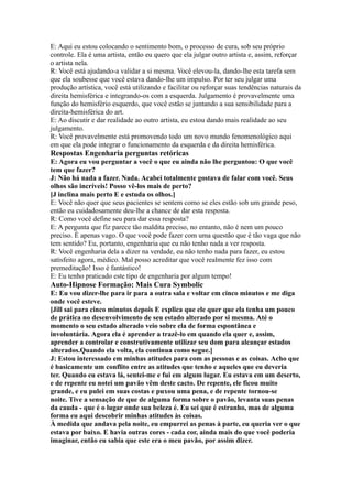 E: Aqui eu estou colocando o sentimento bom, o processo de cura, sob seu próprio
controle. Ela é uma artista, então eu quero que ela julgar outro artista e, assim, reforçar
o artista nela.
R: Você está ajudando-a validar a si mesma. Você elevou-la, dando-lhe esta tarefa sem
que ela soubesse que você estava dando-lhe um impulso. Por ter seu julgar uma
produção artística, você está utilizando e facilitar ou reforçar suas tendências naturais da
direita hemisférica e integrando-os com a esquerda. Julgamento é provavelmente uma
função do hemisfério esquerdo, que você estão se juntando a sua sensibilidade para a
direita-hemisférica do art.
E: Ao discutir e dar realidade ao outro artista, eu estou dando mais realidade ao seu
julgamento.
R: Você provavelmente está promovendo todo um novo mundo fenomenológico aqui
em que ela pode integrar o funcionamento da esquerda e da direita hemisférica.
Respostas Engenharia perguntas retóricas
E: Agora eu vou perguntar a você o que eu ainda não lhe perguntou: O que você
tem que fazer?
J: Não há nada a fazer. Nada. Acabei totalmente gostava de falar com você. Seus
olhos são incríveis! Posso vê-los mais de perto?
[J inclina mais perto E e estuda os olhos.]
E: Você não quer que seus pacientes se sentem como se eles estão sob um grande peso,
então eu cuidadosamente deu-lhe a chance de dar esta resposta.
R: Como você define seu para dar essa resposta?
E: A pergunta que fiz parece tão maldita preciso, no entanto, não é nem um pouco
preciso. É apenas vago. O que você pode fazer com uma questão que é tão vaga que não
tem sentido? Eu, portanto, engenharia que eu não tenho nada a ver resposta.
R: Você engenharia dela a dizer na verdade, eu não tenho nada para fazer, eu estou
satisfeito agora, médico. Mal posso acreditar que você realmente fez isso com
premeditação! Isso é fantástico!
E: Eu tenho praticado este tipo de engenharia por algum tempo!
Auto-Hipnose Formação: Mais Cura Symbolic
E: Eu vou dizer-lhe para ir para a outra sala e voltar em cinco minutos e me diga
onde você esteve.
[Jill sai para cinco minutos depois E explica que ele quer que ela tenha um pouco
de prática no desenvolvimento de seu estado alterado por si mesma. Até o
momento o seu estado alterado veio sobre ela de forma espontânea e
involuntária. Agora ela é aprender a trazê-lo em quando ela quer e, assim,
aprender a controlar e construtivamente utilizar seu dom para alcançar estados
alterados.Quando ela volta, ela continua como segue.]
J: Estou interessado em minhas atitudes para com as pessoas e as coisas. Acho que
é basicamente um conflito entre as atitudes que tenho e aqueles que eu deveria
ter. Quando eu estava lá, sentei-me e fui em algum lugar. Eu estava em um deserto,
e de repente eu notei um pavão vêm deste cacto. De repente, ele ficou muito
grande, e eu pulei em suas costas e puxou uma pena, e de repente tornou-se
noite. Tive a sensação de que de alguma forma sobre o pavão, levanta suas penas
da cauda - que é o lugar onde sua beleza é. Eu sei que é estranho, mas de alguma
forma eu aqui descobrir minhas atitudes às coisas.
À medida que andava pela noite, eu empurrei as penas à parte, eu queria ver o que
estava por baixo. E havia outras cores - cada cor, ainda mais do que você poderia
imaginar, então eu sabia que este era o meu pavão, por assim dizer.
 
