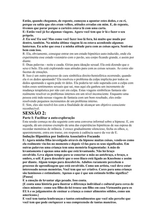 Então, quando chegamos, de repente, começou a apontar estes dedos, e eu ri,
porque eu sabia que eles eram velhos, atitudes erradas em mim. E, de repente,
tivemos que parar porque o carteiro estava lá com uma carta.
E: Então você já fez algumas viagens. Agora você tem que ir lá e fazer o seu
próprio.
J: Eu sou! Eu sou! Mas como você fazer isso lá fora, há muito que muda por
dentro, também. Na minha última viagem lá eu estava acendendo algumas
lanternas. Eu acho que essa é a minha atitude para com as coisas agora. Senti-me
bem com isso.
R: Ela, obviamente, consegue entrar em um estado hipnótico auto-induzido, onde ela
experimenta esse estado visionário com o pavão, seu corpo ficando grande, e assim por
diante.
E: Duas palavras - noite e cauda. Gírias para ideação sexual. Ela está dizendo que o
sexo é belo. Ela está explorando suas atitudes para com as coisas sexuais. As cores são
facetas de emoções.
R: Isso é um outro processo de cura simbólica direito-hemisférica ocorrendo, quando
ela ri os dedos apontando? Ela resolveu o problema da culpa implícita por todos os
dedos apontando e agora pode rir deles. Ela poderia ter sido superada com a culpa com
todos esses sentimentos sexuais que sai, mas aqui ela ganhou um incremento de
mudança terapêutica por não cair em culpa. Estas viagens simbólicas fantasia são
realmente resolver os problemas internos em um nível inconsciente. Enquanto uma
pessoa está indo nessas viagens de fantasia com um bom resultado, eles estão
resolvendo pequenos incrementos de um problema interno.
E: Sim, eles são resolvê-los com a finalidade de alcançar um objetivo consciente
reconhecível.
SESSÃO 2:
Parte I: Facilitar a auto-exploração
Esta sessão começa no dia seguinte com uma conversa informal sobre a hipnose. E, em
seguida, dá um extenso exemplo de uma das experiências hipnóticas de sua esposa de
recordar memórias de infância. J cresce gradualmente silencioso, fecha os olhos, e,
aparentemente, entra em transe, em resposta à cadência suave da voz de E.
Indução Hipnótica por Indireta Associativo Focando
E: Agora minha filha investigado através da hipnose muitas coisas, vendo-os como
ela realmente viu-los no momento e depois vê-las para os seus significados. Em
outras palavras uma criança tem uma memória fragmentada: A mão de
levantamento é apenas uma mão que está levantando. Não há braço
envolvido. Leva algum tempo para se conectar a mão ao antebraço, o braço, o
ombro, o self. E para descobrir que o osso ilíaco está ligado ao Kneebone e assim
por diante. Algum tempo para descobri-lo. Adultos raramente percebem o
processo de aprendizagem que está envolvido. Como um artista, você deve estar
interessado nessas memórias. Você tem que ser criativo. Cores para uma criança
são luminosos e estimulante. Apenas o que é que um estímulo brilho significa?
[Pausa]
E a emoção de levantar algo pesado. Isso conta.
[E conta uma história para ilustrar a diferença individual e cultural para cerca de
cinco minutos - como seu filho-de-lei trouxe um filho em casa Vietnamita para os
EUA e os julgamentos de ensinar a criança a comer alimentos sólidos, como um
americano.]
E você tem tantas lembranças e tantos entendimentos que você não percebe que
você tem que pode enriquecer a sua compreensão de tantas maneiras.
 