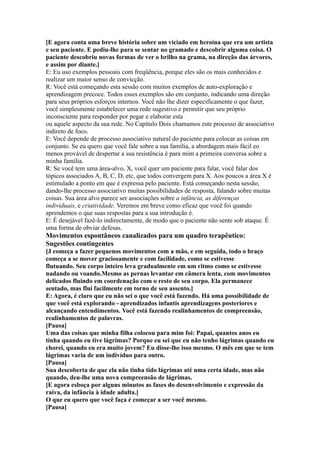 [E agora conta uma breve história sobre um viciado em heroína que era um artista
e seu paciente. E pediu-lhe para se sentar no gramado e descobrir alguma coisa. O
paciente descobriu novas formas de ver o brilho na grama, na direção das árvores,
e assim por diante.]
E: Eu uso exemplos pessoais com freqüência, porque eles são os mais conhecidos e
realizar um maior senso de convicção.
R: Você está começando esta sessão com muitos exemplos de auto-exploração e
aprendizagem precoce. Todos esses exemplos são em conjunto, indicando uma direção
para seus próprios esforços internos. Você não lhe dizer especificamente o que fazer,
você simplesmente estabelecer uma rede sugestivo e permitir que seu próprio
inconsciente para responder por pegar e elaborar esta
ou aquele aspecto da sua rede. No Capítulo Dois chamamos este processo de associativo
indireto de foco.
E: Você depende de processo associativo natural do paciente para colocar as coisas em
conjunto. Se eu quero que você fale sobre a sua família, a abordagem mais fácil eo
menos provável de despertar a sua resistência é para mim a primeira conversa sobre a
minha família.
R: Se você tem uma área-alvo, X, você quer um paciente para falar, você falar dos
tópicos associados A, B, C, D, etc, que todos convergem para X. Aos poucos a área X é
estimulado a ponto em que é expressa pelo paciente. Está começando nesta sessão,
dando-lhe processo associativo muitas possibilidades de resposta, falando sobre muitas
coisas. Sua área alvo parece ser associações sobre a infância, as diferenças
individuais, e criatividade. Veremos em breve como eficaz que você foi quando
aprendemos o que suas respostas para a sua introdução é.
E: É desejável fazê-lo indirectamente, de modo que o paciente não sente sob ataque. É
uma forma de obviar defesas.
Movimentos espontâneos canalizados para um quadro terapêutico:
Sugestões contingentes
[J começa a fazer pequenos movimentos com a mão, e em seguida, todo o braço
começa a se mover graciosamente e com facilidade, como se estivesse
flutuando. Seu corpo inteiro leva gradualmente em um ritmo como se estivesse
nadando ou voando.Mesmo as pernas levantar em câmera lenta, com movimentos
delicados fluindo em coordenação com o resto de seu corpo. Ela permanece
sentado, mas flui facilmente em torno de seu assento.]
E: Agora, é claro que eu não sei o que você está fazendo. Há uma possibilidade de
que você está explorando - aprendizados infantis aprendizagens posteriores e
alcançando entendimentos. Você está fazendo realinhamentos de compreensão,
realinhamentos de palavras.
[Pausa]
Uma das coisas que minha filha colocou para mim foi: Papai, quantos anos eu
tinha quando eu tive lágrimas? Porque eu sei que eu não tenho lágrimas quando eu
chorei, quando eu era muito jovem? Eu disse-lhe isso mesmo. O mês em que se tem
lágrimas varia de um indivíduo para outro.
[Pausa]
Sua descoberta de que ela não tinha tido lágrimas até uma certa idade, mas não
quando, deu-lhe uma nova compreensão de lágrimas.
[E agora esboça por alguns minutos as fases do desenvolvimento e expressão da
raiva, da infância à idade adulta.]
O que eu quero que você faça é começar a ser você mesmo.
[Pausa]
 