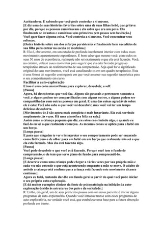 Aceitando-se. E sabendo que você pode controlar a si mesmo.
[E diz uma de suas histórias favoritas sobre uma de suas filhas bebê, que gritava
por dia, porque as pessoas caminhavam e ela sabia que era um povo. Ela
finalmente se levantou e caminhou seus primeiros cem passos sem hesitação.]
Você quer fazer alguma coisa. Você controla a si mesmo. Você concentrar seus
esforços.
[Outra história sobre um dos esforços persistentes e finalmente bem sucedidos de
sua filha para entrar na escola de medicina.]
R: Ela é, obviamente, em um estado de profunda involement interior com todos esses
movimentos aparentemente espontâneos. É bom saber que mesmo você, com todos os
seus 50 anos de experiência, realmente não sei exatamente o que ela está fazendo. Você,
no entanto, utilizar esses momentos para sugerir que ela está fazendo progresso
terapêutico através do realinhamento de sua compreensão. Seja qual for o significado
original do seus movimentos, você está canalizando-os em um quadro terapêutico. Esta
é uma forma de sugestão contingente em que você amarrar sua sugestão terapêutica para
o seu comportamento em curso.
Facilitar a auto-exploração
E isso é uma coisa maravilhosa para explorar, descobrir, o self.
[Pausa]
Agora, há descobertas que você faz. Alguns são pessoais e pertencem somente a
você, e alguns podem ser compartilhadas com alguns outros, e alguns podem ser
compartilhadas com outras pessoas em geral. E uma das coisas agradáveis sobre
ele é esta: Você não sabe o que você vai descobrir, mas você vai ter um tempo
delicioso descoberta.
[Movimentos de J são agora mais completa e mais luxuriante. Ela está sorrindo
amplamente, às vezes. Há uma atmosfera feliz na sala.]
Assim como a criança pequena que diz, eu estou construindo algo, e quando eu
fazê-lo eu sei o que realmente começou. As mesmas coisas se aplica para o bebê em
um berço.
[Longa pausa]
E para que ninguém te ver e interpretar o seu comportamento pode ser encarado
como fútil como o de olhar para um bebê em um berço que realmente não sei o que
ela está fazendo. Mas ela está fazendo algo.
[Pausa]
Você pode descobrir o que você está fazendo. Porque você tem o fundo de
compreensão, e ele tem que ser o plano de fundo para compreendê-lo.
[Longa pausa]
[E descreve como uma criança pode chegar a várias vezes por sua própria mão e
cada vez não entende o que está acontecendo enquanto a mão se move. O adulto de
assistir a criança está confusa que a criança está fazendo este movimento alcance
contínuo.]
Agora eu falei, tentando dar-lhe um fundo geral a partir do qual você pode iniciar
o seu próprio auto-exploração.
[E dá muitos exemplos clínicos da fonte de psicopatologia na inibição da auto-
exploração devido às estruturas dos pais e da sociedade.]
R: Então, em geral, um de seus primeiros passos com um novo paciente é iniciar alguns
programas de auto-exploratória. Quando você introduz transe com esses programas de
auto-exploratória, na verdade você está, que estabelece uma base para a futura absorção
profunda em transe.
 