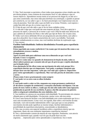 E: Sim. Você encorajar os pacientes a fazer todas essas pequenas coisas simples que são,
por direito próprio, como criaturas de crescimento.Você vê, não sabemos o que os
nossos objetivos. Aprendemos nossas metas só no processo de chegar lá, eu não sei o
que estou construindo, mas estou indo para desfrutar sua construção, e quando eu passar
por construí-la, eu vou saber o que é. Ao fazer psicoterapia você impressionar esta em
cima de pacientes. Você não sabe o que um bebê vai se tornar. Portanto, você esperar e
cuidar bem dele até que ele se torna o que ele vai.
R: O fato de que você não sabe o que te faz ter bons cuidados extras.
E: A vida não é algo que você pode dar uma resposta até hoje. Você deve apreciar o
processo de espera, o processo de se tornar o que você é.Não há nada mais delicioso do
que o plantio de sementes de flores e não saber que tipo de flores vão vir para cima.
R: Então você estava definindo Jill em um programa de auto-descoberta, sem saber o
que ela ia descobrir. Isso é muito característico de você e seu trabalho. Você pode
projetar cuidadosamente as coisas, mas você também desfrutar de exploração cega.
E: Isso mesmo.
Facilitar Individualidade: Indireta ideodinâmica Focando para experiência
alucinatória
Estou sugerindo um exame confortável. Um exame que irá mostrar-lhe como o seu
entendimento cresceu e mudou.
[Longa pausa]
Agora eu estou indo para adicionar uma nova dimensão ao que você está
fazendo. E isso é o seguinte:
[E descreve como uma vez quando ele demonstrou levitação da mão, todos os
observadores pensou que o assunto não até que ele provou que o sujeito alucinado
sua levitando mão.]
Essa alucinação foi tão eficaz como um movimento da mão real, porque foi a
experiência interior que era importante. Você pode, a qualquer momento que
desejar fazer uso dos engramas. Acho que você sabe que a palavra. Impressões
para vários aprendizados e experiências. Mas você não precisa de músculos e ossos
e carne.
[Pausa como J move graciosamente como sempre]
E você pode ver as cores com os olhos fechados.
[Pausa]
E você pode sentir o calor eo frio, enquanto seu corpo permanece confortável.
[E dá outros exemplos de sentimentos e sensações alucinados sob hipnose. Em um
ponto ele tem J abrir os olhos e, vendo que ela não sabe nada sobre uma tapeçaria
pendurada na parede de seu escritório, E passa a dar-lhe um pouco de palestra
sobre a origem pré-colombiana dos seus símbolos, etc]
E: Isso também se a pessoa em sua própria individualidade. Na psicoterapia nós estamos
olhando para as individualidades. Um paciente, muitas vezes, não tem muito.
R: Esta é uma forma de facilitar a sua individualidade com a auto-exploração que leva a
mais auto-reconhecimento. Como você, em seguida, falar sobre o movimento da mão
alucinado, você está tocando indiretamente sobre o que quer que os seus próprios
movimentos da mão pode significar ao mesmo tempo, facilitar indiretamente a
possibilidade da experiência alucinatória, concentrando-se ideodinâmica.
E: Sim, mas eu estou com especial incidência sobre a experiência interior que era
importante. Quais são seus realmente importantes experiências internas?
R: Sim, o denominador comum da maioria de suas sugestões, finalmente, vem através
de muito claramente aqui, quando você diz que ela pode fazer uso dos
engramas. . . impressões para vários aprendizados e experiências. Isso é muito
 