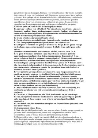 característico de sua abordagem. Primeiro você contar histórias e dar muitos exemplos
interessantes de o que você mais tarde mais diretamente sugerem agora que o paciente
pode fazer.Seus padrões iniciais de associativo indireta e ideodinâmica focando iniciar
muitos processos de busca autônomas dentro do paciente, de modo que quando a
sugestão mais direta vem, o inconsciente está pronto em termos de seus próprios
mecanismos e da mente consciente está ansioso para receber tudo o que puder.
Critérios para a Criatividade: Genuine psicossíntese
E: Agora eu vou falar com o Dr. Rossi. Não há nenhuma maneira que seja para
interpretar qualquer destes movimentos corretamente. Qualquer significado que
damos a eles é o nosso significado. Eles podem ser os movimentos completamente
infantis manifestadas pelos músculos adultos.
R: E uma orientação de tempo diferente, talvez.
E: E uma orientação mental diferente. Uma orientação emocional diferente.
R: Este é um programa geral de exploração que você colocá-la em.
E: E ela pode se lembrar, em qualquer nível que ela deseja. Eu sei que eu consigo
me lembrar o que aconteceu em três semanas de idade. Se eu puder pode assim
outros.
[J continua seu movimento, aparentemente alheio à conversa entre E e R.]
R: O que é de interesse para mim é que ela pode estar passando por uma
experiência emocional corretiva. Existe alguma maneira de descobrir? É sua
mente realmente sintetizar novas estruturas psíquicas? Ela está, neste momento,
sintetizar novas proteínas como substrato orgânico de novas experiências
fenomenológica? Como poderíamos descobrir isso? Como o Dr. X disse no outro
dia, ele gostou da indução mão-de levitação, pois deu-lhe feedback contínuo sobre o
que estava acontecendo em um assunto. Eu gostaria de obter mais feedback e
ainda não perturbar a sua experiência.
E: Você permitir que os pacientes para descobrir o que eles podem resolver um
problema que anteriormente era insolúvel. Então você sabe algo foi adicionado.
R: Sim, algo está sintetizada. Algo está sendo montado. [E diz um exemplo
detalhado de como uma nomenclatura aparentemente espontânea de uma rua por
um adulto era na verdade uma resposta que vem desde a infância do adulto. O que
pode parecer espontânea ou recém-sintetizado pode, assim, simplesmente tem
raízes na experiência do passado que desconhecem.]
R: Não há nenhuma maneira de saber exatamente o que está acontecendo, mas
você sentir que algo de bom está acontecendo, então você apenas deixá-lo
continuar.
E: Eu não sei se é importante ou não. Ela é, obviamente, ter um bom tempo.
R: Sim, eu espero um momento muito criativo. Deve ser agradável para que ela
saiba que ela pode fazer isso por conta própria para qualquer finalidade
construtiva.
E: Você nunca sabe, seu movimento lento pode ser subjetivamente percebido como
movimento rápido.
[E dá um exemplo clínico desta.]
E: Você sabe que há algo sintetizado, para usar sua palavra favorita, porque, quando os
pacientes a encontrar algo de novo, nunca mais eles podem funcionar de forma
incompleta de idade. O mundo deles está permanentemente alterada.
R: O mais critério auto-evidente para a criatividade ou psicossíntese genuína é que a
visão do paciente mundo, atitudes e comportamento mudam. Qualquer coisa menos do
que isso significa, simplesmente, o paciente só está prestando serviço de bordo para o
terapeuta, por qualquer idéias são supostamente desenvolvida.
 