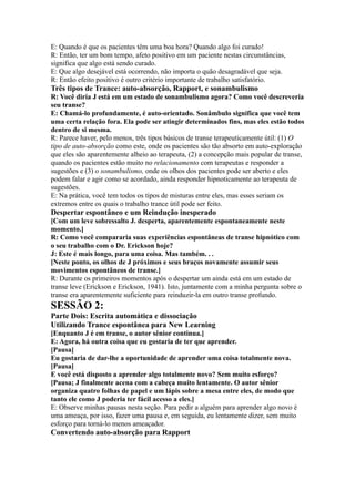 E: Quando é que os pacientes têm uma boa hora? Quando algo foi curado!
R: Então, ter um bom tempo, afeto positivo em um paciente nestas circunstâncias,
significa que algo está sendo curado.
E: Que algo desejável está ocorrendo, não importa o quão desagradável que seja.
R: Então efeito positivo é outro critério importante de trabalho satisfatório.
Três tipos de Trance: auto-absorção, Rapport, e sonambulismo
R: Você diria J está em um estado de sonambulismo agora? Como você descreveria
seu transe?
E: Chamá-lo profundamente, é auto-orientado. Sonâmbulo significa que você tem
uma certa relação fora. Ela pode ser atingir determinados fins, mas eles estão todos
dentro de si mesma.
R: Parece haver, pelo menos, três tipos básicos de transe terapeuticamente útil: (1) O
tipo de auto-absorção como este, onde os pacientes são tão absorto em auto-exploração
que eles são aparentemente alheio ao terapeuta, (2) a concepção mais popular de transe,
quando os pacientes estão muito no relacionamento com terapeutas e responder a
sugestões e (3) o sonambulismo, onde os olhos dos pacientes pode ser aberto e eles
podem falar e agir como se acordado, ainda responder hipnoticamente ao terapeuta de
sugestões.
E: Na prática, você tem todos os tipos de misturas entre eles, mas esses seriam os
extremos entre os quais o trabalho trance útil pode ser feito.
Despertar espontâneo e um Reindução inesperado
[Com um leve sobressalto J. desperta, aparentemente espontaneamente neste
momento.]
R: Como você compararia suas experiências espontâneas de transe hipnótico com
o seu trabalho com o Dr. Erickson hoje?
J: Este é mais longo, para uma coisa. Mas também. . .
[Neste ponto, os olhos de J próximos e seus braços novamente assumir seus
movimentos espontâneos de transe.]
R: Durante os primeiros momentos após o despertar um ainda está em um estado de
transe leve (Erickson e Erickson, 1941). Isto, juntamente com a minha pergunta sobre o
transe era aparentemente suficiente para reinduzir-la em outro transe profundo.
SESSÃO 2:
Parte Dois: Escrita automática e dissociação
Utilizando Trance espontânea para New Learning
[Enquanto J é em transe, o autor sênior continua.]
E: Agora, há outra coisa que eu gostaria de ter que aprender.
[Pausa]
Eu gostaria de dar-lhe a oportunidade de aprender uma coisa totalmente nova.
[Pausa]
E você está disposto a aprender algo totalmente novo? Sem muito esforço?
[Pausa; J finalmente acena com a cabeça muito lentamente. O autor sênior
organiza quatro folhas de papel e um lápis sobre a mesa entre eles, de modo que
tanto ele como J poderia ter fácil acesso a eles.]
E: Observe minhas pausas nesta seção. Para pedir a alguém para aprender algo novo é
uma ameaça, por isso, fazer uma pausa e, em seguida, eu lentamente dizer, sem muito
esforço para torná-lo menos ameaçador.
Convertendo auto-absorção para Rapport
 