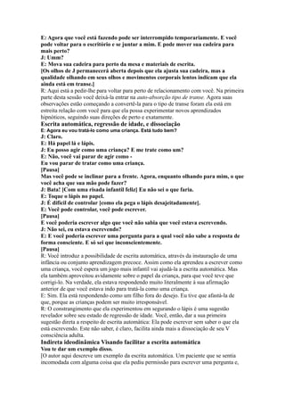 E: Agora que você está fazendo pode ser interrompido temporariamente. E você
pode voltar para o escritório e se juntar a mim. E pode mover sua cadeira para
mais perto?
J: Umm?
E: Mova sua cadeira para perto da mesa e materiais de escrita.
[Os olhos de J permanecerá aberta depois que ela ajusta sua cadeira, mas a
qualidade olhando em seus olhos e movimentos corporais lentos indicam que ela
ainda está em transe.]
R: Aqui está a pedir-lhe para voltar para perto de relacionamento com você. Na primeira
parte desta sessão você deixá-la entrar na auto-absorção tipo de transe. Agora suas
observações estão começando a convertê-la para o tipo de transe foram ela está em
estreita relação com você para que ela possa experimentar novos aprendizados
hipnóticos, seguindo suas direções de perto e exatamente.
Escrita automática, regressão de idade, e dissociação
E: Agora eu vou tratá-lo como uma criança. Está tudo bem?
J: Claro.
E: Há papel lá e lápis.
J: Eu posso agir como uma criança? E me trate como um?
E: Não, você vai parar de agir como -
Eu vou parar de tratar como uma criança.
[Pausa]
Mas você pode se inclinar para a frente. Agora, enquanto olhando para mim, o que
você acha que sua mão pode fazer?
J: Bata! [Com uma risada infantil feliz] Eu não sei o que faria.
E: Toque o lápis no papel.
J: É difícil de controlar [como ela pega o lápis desajeitadamente].
E: Você pode controlar, você pode escrever.
[Pausa]
E você poderia escrever algo que você não sabia que você estava escrevendo.
J: Não sei, eu estava escrevendo?
E: E você poderia escrever uma pergunta para a qual você não sabe a resposta de
forma consciente. E só sei que inconscientemente.
[Pausa]
R: Você introduz a possibilidade de escrita automática, através da instauração de uma
infância ou conjunto aprendizagem precoce. Assim como ela aprendeu a escrever como
uma criança, você espera um jogo mais infantil vai ajudá-la a escrita automática. Mas
ela também aproveitou avidamente sobre o papel da criança, para que você teve que
corrigi-lo. Na verdade, ela estava respondendo muito literalmente à sua afirmação
anterior de que você estava indo para tratá-la como uma criança.
E: Sim. Ela está respondendo como um filho fora do desejo. Eu tive que afastá-la de
que, porque as crianças podem ser muito irresponsável.
R: O constrangimento que ela experimentou em segurando o lápis é uma sugestão
revelador sobre seu estado de regressão de idade. Você, então, dar a sua primeira
sugestão direta a respeito de escrita automática: Ela pode escrever sem saber o que ela
está escrevendo. Este não saber, é claro, facilita ainda mais a dissociação de seu V
consciência adulta.
Indireta ideodinâmica Visando facilitar a escrita automática
Vou te dar um exemplo disso.
[O autor aqui descreve um exemplo da escrita automática. Um paciente que se sentia
incomodada com alguma coisa que ela pediu permissão para escrever uma pergunta e,
 