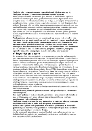 Você não sabe exatamente quando essas pálpebras irá fechar tudo por si.
Você pode não saber exatamente qual mão vai levantar primeiro.
Estes exemplos ilustram claramente o quão diferente as nossas formas hipnóticas
indiretas são da abordagem direta, que normalmente começa, Agora preste muita
atenção à minha voz e fazer exatamente o que eu digo. A abordagem direta concentra a
atenção consciente e tende a ativar a cooperação consciente por parte do paciente. Isto
pode ser de grande valor em iniciar alguns tipos de comportamento responsivo em boas
sujeitos hipnóticos, mas para o paciente médio que pode activar processos conscientes
para o ponto onde os processos inconscientes são inibidos em vez aumentada.
Sem saber e não fazer são de particular valor no trabalho de transe quando queremos
evocar própria individualidade do paciente em buscar a melhor modalidade de resposta
terapêutica.
Você realmente não sabe o quão seu inconsciente vai ajudar você a resolver esse
problema. Mas sua mente consciente pode ser receptivo à resposta quando ela vier.
Sua mente consciente certamente tem muitas perguntas, mas ele realmente não se
sabe exatamente quando o inconsciente vai deixar você desistir desse hábito
indesejável. Você não sabe se ele vai ser mais cedo ou mais tarde. Você não sabe se
ele vai ser tudo de uma vez ou lentamente, por graus. No entanto, você pode
aprender a respeitar a sua própria maneira natural de fazer as coisas.
6.Sugestões em aberto
Os terapeutas, bem como os pacientes nem sempre sabem o que é o melhor caminho
para processos construtivos de se expressar.Predisposições Humanos e potencialidades
são tão complexos que podemos até considerá-lo presunçoso supor que alguém poderia
saber de antemão exatamente o que é a abordagem mais criativa para o novo que nos
surpreende continuamente. De fato, uma visão de desajuste é que nós fazemos na
verdade tentativa de impor pontos de vista e soluções antigas em circunstâncias de vida
mudaram, onde eles já não são apropriados (Rossi, 1972). A sugestão em aberto é uma
forma de lidar com este problema. Sugestões em aberto nos permite explorar e utilizar o
que resposta possibilidades são mais disponíveis para o paciente. É de valor sobre o
nível de escolha consciente, bem como determinismo inconsciente. Quando os pacientes
estão acordados e conscientemente dirigir seu próprio comportamento, a sugestão em
aberto permite auto-determinação. Quando os pacientes estão em transe, a sugestão em
aberto permite que o inconsciente para selecionar os meios mais adequados para a
realização de uma resposta terapêutica.
Como já vimos, não saber e não fazer chumbo naturalmente aberto sugestões. A seguir,
são outras ilustrações.
Todos nós temos potenciais que desconhecem, e nós geralmente não sabem como
vão ser expressa.
Sua mente pode rever mais sentimentos, memórias e pensamentos relacionados a
esse problema, mas você ainda não sabe que será mais útil para resolver o
problema que você está lidando com.
Você pode encontrar-se que vão para o passado, o presente, ou o futuro como seus
inconscientes seleciona os meios mais adequados de lidar com isso.
Ele não sabe o que ele está aprendendo, mas ele está aprendendo. E não é certo
para mim para dizer-lhe, você aprende isso ou você aprende que! Deixe-o saber o
que quiser, em qualquer ordem que desejar.
Ao dar uma grande quantidade de aparente liberdade para explorar e expressar sua
individualidade do paciente, tais sugestões abertas levar uma implicação forte de que
uma resposta terapêutica será próxima.
 