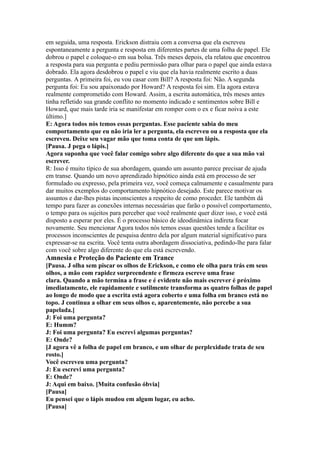 em seguida, uma resposta. Erickson distraiu com a conversa que ela escreveu
espontaneamente a pergunta e resposta em diferentes partes de uma folha de papel. Ele
dobrou o papel e coloque-o em sua bolsa. Três meses depois, ela relatou que encontrou
a resposta para sua pergunta e pediu permissão para olhar para o papel que ainda estava
dobrado. Ela agora desdobrou o papel e viu que ela havia realmente escrito a duas
perguntas. A primeira foi, eu vou casar com Bill? A resposta foi: Não. A segunda
pergunta foi: Eu sou apaixonado por Howard? A resposta foi sim. Ela agora estava
realmente comprometido com Howard. Assim, a escrita automática, três meses antes
tinha refletido sua grande conflito no momento indicado e sentimentos sobre Bill e
Howard, que mais tarde iria se manifestar em romper com o ex e ficar noiva a este
último.]
E: Agora todos nós temos essas perguntas. Esse paciente sabia do meu
comportamento que eu não iria ler a pergunta, ela escreveu ou a resposta que ela
escreveu. Deixe seu vagar mão que toma conta de que um lápis.
[Pausa. J pega o lápis.]
Agora suponha que você falar comigo sobre algo diferente do que a sua mão vai
escrever.
R: Isso é muito típico de sua abordagem, quando um assunto parece precisar de ajuda
em transe. Quando um novo aprendizado hipnótico ainda está em processo de ser
formulado ou expresso, pela primeira vez, você começa calmamente e casualmente para
dar muitos exemplos do comportamento hipnótico desejado. Este parece motivar os
assuntos e dar-lhes pistas inconscientes a respeito de como proceder. Ele também dá
tempo para fazer as conexões internas necessárias que farão o possível comportamento,
o tempo para os sujeitos para perceber que você realmente quer dizer isso, e você está
disposto a esperar por eles. É o processo básico de ideodinâmica indireta focar
novamente. Seu mencionar Agora todos nós temos essas questões tende a facilitar os
processos inconscientes de pesquisa dentro dela por algum material significativo para
expressar-se na escrita. Você tenta outra abordagem dissociativa, pedindo-lhe para falar
com você sobre algo diferente do que ela está escrevendo.
Amnesia e Proteção do Paciente em Trance
[Pausa. J olha sem piscar os olhos de Erickson, e como ele olha para trás em seus
olhos, a mão com rapidez surpreendente e firmeza escreve uma frase
clara. Quando a mão termina a frase e é evidente não mais escrever é próximo
imediatamente, ele rapidamente e sutilmente transforma as quatro folhas de papel
ao longo de modo que a escrita está agora coberto e uma folha em branco está no
topo. J continua a olhar em seus olhos e, aparentemente, não percebe a sua
papelada.]
J: Foi uma pergunta?
E: Humm?
J: Foi uma pergunta? Eu escrevi algumas perguntas?
E: Onde?
[J agora vê a folha de papel em branco, e um olhar de perplexidade trata de seu
rosto.]
Você escreveu uma pergunta?
J: Eu escrevi uma pergunta?
E: Onde?
J: Aqui em baixo. [Muita confusão óbvia]
[Pausa]
Eu pensei que o lápis mudou em algum lugar, eu acho.
[Pausa]
 