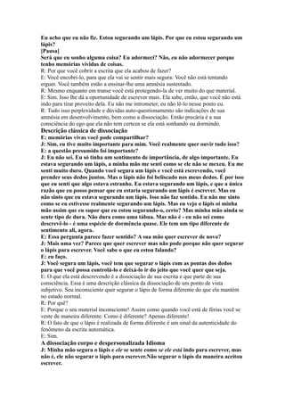 Eu acho que eu não fiz. Estou segurando um lápis. Por que eu estou segurando um
lápis?
[Pausa]
Será que eu sonho alguma coisa? Eu adormeci? Não, eu não adormecer porque
tenho memórias vívidas de coisas.
R: Por que você cobrir a escrita que ela acabou de fazer?
E: Você encobri-lo, para que ela vai se sentir mais segura: Você não está tentando
erguer. Você também estão a ensinar-lhe uma amnésia sustentado.
R: Mesmo enquanto em transe você está protegendo-la de ver muito do que material.
E: Sim. Isso lhe dá a oportunidade de escrever mais. Ela sabe, então, que você não está
indo para tirar proveito dela. Eu não me intrometer, eu não lê-lo nesse ponto eu.
R: Tudo isso perplexidade e dúvidas auto-questionamento são indicações de sua
amnésia em desenvolvimento, bem como a dissociação. Então precária é a sua
consciência do ego que ela não tem certeza se ela está sonhando ou dormindo.
Descrição clássica de dissociação
E: memórias vivas você pode compartilhar?
J: Sim, eu tive muito importante para mim. Você realmente quer ouvir tudo isso?
E: a questão presumido foi importante?
J: Eu não sei. Eu só tinha um sentimento de importância, de algo importante. Eu
estava segurando um lápis, a minha mão me senti como se ele não se mexeu. Eu me
senti muito duro. Quando você segura um lápis e você está escrevendo, você
prender seus dedos juntos. Mas o lápis não foi beliscado nos meus dedos. É por isso
que eu senti que algo estava estranho. Eu estava segurando um lápis, e que a única
razão que eu posso pensar que eu estaria segurando um lápis é escrever. Mas eu
não sinto que eu estava segurando um lápis. Isso não faz sentido. Eu não me sinto
como se eu estivesse realmente segurando um lápis. Mas eu vejo o lápis oi minha
mão assim que eu supor que eu estou segurando-o, certo? Mas minha mão ainda se
sente tipo de dura. Não dura como uma tábua. Mas não é - eu não sei como
descrevê-lo - é uma espécie de dormência quase. Ele tem um tipo diferente de
sentimento ali, agora.
E: Essa pergunta parece fazer sentido? A sua mão quer escrever de novo?
J: Mais uma vez? Parece que quer escrever mas não pode porque não quer segurar
o lápis para escrever. Você sabe o que eu estou falando?
E: eu faço.
J: Você segura um lápis, você tem que segurar o lápis com as pontas dos dedos
para que você possa controlá-lo e deixá-lo ir do jeito que você quer que seja.
E: O que ela está descrevendo é a dissociação de sua escrita e que parte de sua
consciência. Essa é uma descrição clássica da dissociação de um ponto de vista
subjetivo. Seu inconsciente quer segurar o lápis de forma diferente do que ela mantém
no estado normal.
R: Por quê?
E: Porque o seu material inconsciente! Assim como quando você está de férias você se
veste de maneira diferente. Como é diferente? Apenas diferente!
R: O fato de que o lápis é realizada de forma diferente é um sinal da autenticidade do
fenômeno da escrita automática.
E: Sim.
A dissociação corpo e despersonalizada Idioma
J: Minha mão segura o lápis e ele se sente como se ele está indo para escrever, mas
não é, ele não segurar o lápis para escrever.Não segurar o lápis da maneira aceitou
escrever.
 